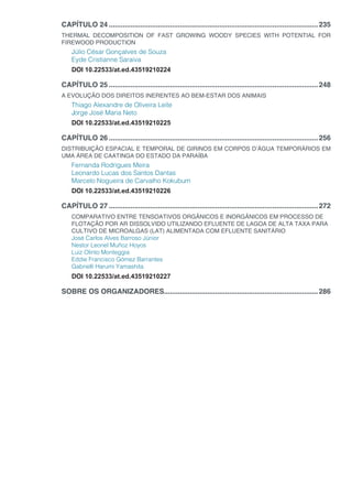 CAPÍTULO 24...........................................................................................................235
THERMAL DECOMPOSITION OF FAST GROWING WOODY SPECIES WITH POTENTIAL FOR
FIREWOOD PRODUCTION
Júlio César Gonçalves de Souza
Eyde Cristianne Saraiva
DOI 10.22533/at.ed.43519210224
CAPÍTULO 25...........................................................................................................248
A EVOLUÇÃO DOS DIREITOS INERENTES AO BEM-ESTAR DOS ANIMAIS
Thiago Alexandre de Oliveira Leite
Jorge José Maria Neto
DOI 10.22533/at.ed.43519210225
CAPÍTULO 26...........................................................................................................256
DISTRIBUIÇÃO ESPACIAL E TEMPORAL DE GIRINOS EM CORPOS D’ÁGUA TEMPORÁRIOS EM
UMA ÁREA DE CAATINGA DO ESTADO DA PARAÍBA
Fernanda Rodrigues Meira
Leonardo Lucas dos Santos Dantas
Marcelo Nogueira de Carvalho Kokubum
DOI 10.22533/at.ed.43519210226
CAPÍTULO 27...........................................................................................................272
COMPARATIVO ENTRE TENSOATIVOS ORGÂNICOS E INORGÂNICOS EM PROCESSO DE
FLOTAÇÃO POR AR DISSOLVIDO UTILIZANDO EFLUENTE DE LAGOA DE ALTA TAXA PARA
CULTIVO DE MICROALGAS (LAT) ALIMENTADA COM EFLUENTE SANITÁRIO
José Carlos Alves Barroso Júnior
Nestor Leonel Muñoz Hoyos
Luiz Olinto Monteggia
Eddie Francisco Gómez Barrantes
Gabrielli Harumi Yamashita
DOI 10.22533/at.ed.43519210227
SOBRE OS ORGANIZADORES...............................................................................286
 