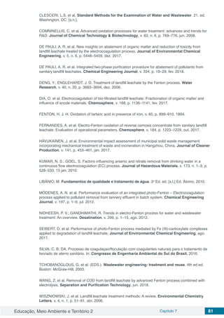Educação, Meio Ambiente e Território 2 Capítulo 7 81
CLESCERI, L.S. et al. Standard Methods for the Examination of Water and Wastewater. 21. ed.
Washington, DC: [s.n.].
COMNINELLIS, C. et al. Advanced oxidation processes for water treatment: advances and trends for
R&D. Journal of Chemical Technology & Biotechnology, v. 83, n. 6, p. 769–776, jun. 2008.
DE PAULI, A. R. et al. New insights on abatement of organic matter and reduction of toxicity from
landfill leachate treated by the electrocoagulation process. Journal of Environmental Chemical
Engineering, v. 5, n. 6, p. 5448–5459, dez. 2017.
DE PAULI, A. R. et al. Integrated two-phase purification procedure for abatement of pollutants from
sanitary landfill leachates. Chemical Engineering Journal, v. 334, p. 19–29, fev. 2018.
DENG, Y.; ENGLEHARDT, J. D. Treatment of landfill leachate by the Fenton process. Water
Research, v. 40, n. 20, p. 3683–3694, dez. 2006.
DIA, O. et al. Electrocoagulation of bio-filtrated landfill leachate: Fractionation of organic matter and
influence of anode materials. Chemosphere, v. 168, p. 1136–1141, fev. 2017.
FENTON, H. J. H. Oxidation of tartaric acid in presence of iron. v. 65, p. 899–910, 1894.
FERNANDES, A. et al. Electro-Fenton oxidation of reverse osmosis concentrate from sanitary landfill
leachate: Evaluation of operational parameters. Chemosphere, v. 184, p. 1223–1229, out. 2017.
HAVUKAINEN, J. et al. Environmental impact assessment of municipal solid waste management
incorporating mechanical treatment of waste and incineration in Hangzhou, China. Journal of Cleaner
Production, v. 141, p. 453–461, jan. 2017.
KUMAR, N. S.; GOEL, S. Factors influencing arsenic and nitrate removal from drinking water in a
continuous flow electrocoagulation (EC) process. Journal of Hazardous Materials, v. 173, n. 1–3, p.
528–533, 15 jan. 2010.
LIBÂNIO, M. Fundamentos de qualidade e tratamento de água. 3a
Ed. ed. [s.l.] Ed. Átomo, 2010.
MÓDENES, A. N. et al. Performance evaluation of an integrated photo-Fenton – Electrocoagulation
process applied to pollutant removal from tannery effluent in batch system. Chemical Engineering
Journal, v. 197, p. 1–9, jul. 2012.
NIDHEESH, P. V.; GANDHIMATHI, R. Trends in electro-Fenton process for water and wastewater
treatment: An overview. Desalination, v. 299, p. 1–15, ago. 2012.
SEIBERT, D. et al. Performance of photo-Fenton process mediated by Fe (III)-carboxylate complexes
applied to degradation of landfill leachate. Journal of Environmental Chemical Engineering, ago.
2017.
SILVA, C. B. DA. Processo de coagulaçao/floculação com coagulantes naturais para o tratamento de
lixiviado de aterro sanitário. In: Congresso de Engenharia Ambiental do Sul do Brasil. 2016.
TCHOBANOGLOUS, G. et al. (EDS.). Wastewater engineering: treatment and reuse. 4th ed ed.
Boston: McGraw-Hill, 2003.
WANG, Z. et al. Removal of COD from landfill leachate by advanced Fenton process combined with
electrolysis. Separation and Purification Technology, jun. 2018.
WISZNIOWSKI, J. et al. Landfill leachate treatment methods: A review. Environmental Chemistry
Letters, v. 4, n. 1, p. 51–61, abr. 2006.
 