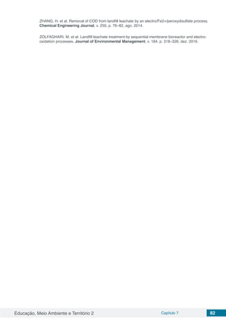 Educação, Meio Ambiente e Território 2 Capítulo 7 82
ZHANG, H. et al. Removal of COD from landfill leachate by an electro/Fe2+/peroxydisulfate process.
Chemical Engineering Journal, v. 250, p. 76–82, ago. 2014.
ZOLFAGHARI, M. et al. Landfill leachate treatment by sequential membrane bioreactor and electro-
oxidation processes. Journal of Environmental Management, v. 184, p. 318–326, dez. 2016.
 