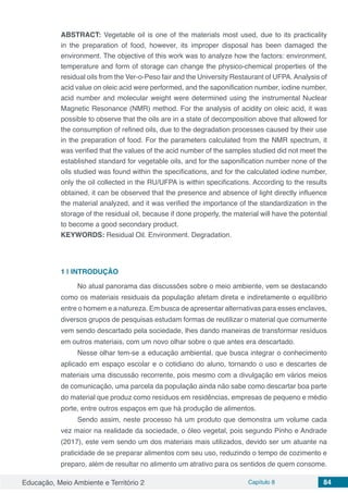 Educação, Meio Ambiente e Território 2 Capítulo 8 84
ABSTRACT: Vegetable oil is one of the materials most used, due to its practicality
in the preparation of food, however, its improper disposal has been damaged the
environment. The objective of this work was to analyze how the factors: environment,
temperature and form of storage can change the physico-chemical properties of the
residual oils from the Ver-o-Peso fair and the University Restaurant of UFPA.Analysis of
acid value on oleic acid were performed, and the saponification number, iodine number,
acid number and molecular weight were determined using the instrumental Nuclear
Magnetic Resonance (NMR) method. For the analysis of acidity on oleic acid, it was
possible to observe that the oils are in a state of decomposition above that allowed for
the consumption of refined oils, due to the degradation processes caused by their use
in the preparation of food. For the parameters calculated from the NMR spectrum, it
was verified that the values of the acid number of the samples studied did not meet the
established standard for vegetable oils, and for the saponification number none of the
oils studied was found within the specifications, and for the calculated iodine number,
only the oil collected in the RU/UFPA is within specifications. According to the results
obtained, it can be observed that the presence and absence of light directly influence
the material analyzed, and it was verified the importance of the standardization in the
storage of the residual oil, because if done properly, the material will have the potential
to become a good secondary product.
KEYWORDS: Residual Oil. Environment. Degradation.
1 | 	INTRODUÇÃO
No atual panorama das discussões sobre o meio ambiente, vem se destacando
como os materiais residuais da população afetam direta e indiretamente o equilíbrio
entre o homem e a natureza. Em busca de apresentar alternativas para esses enclaves,
diversos grupos de pesquisas estudam formas de reutilizar o material que comumente
vem sendo descartado pela sociedade, lhes dando maneiras de transformar resíduos
em outros materiais, com um novo olhar sobre o que antes era descartado.
Nesse olhar tem-se a educação ambiental, que busca integrar o conhecimento
aplicado em espaço escolar e o cotidiano do aluno, tornando o uso e descartes de
materiais uma discussão recorrente, pois mesmo com a divulgação em vários meios
de comunicação, uma parcela da população ainda não sabe como descartar boa parte
do material que produz como resíduos em residências, empresas de pequeno e médio
porte, entre outros espaços em que há produção de alimentos.
Sendo assim, neste processo há um produto que demonstra um volume cada
vez maior na realidade da sociedade, o óleo vegetal, pois segundo Pinho e Andrade
(2017), este vem sendo um dos materiais mais utilizados, devido ser um atuante na
praticidade de se preparar alimentos com seu uso, reduzindo o tempo de cozimento e
preparo, além de resultar no alimento um atrativo para os sentidos de quem consome.
 