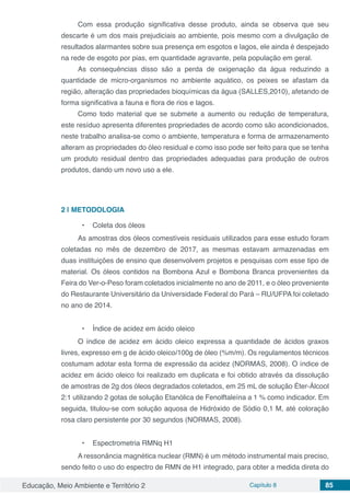 Educação, Meio Ambiente e Território 2 Capítulo 8 85
Com essa produção significativa desse produto, ainda se observa que seu
descarte é um dos mais prejudiciais ao ambiente, pois mesmo com a divulgação de
resultados alarmantes sobre sua presença em esgotos e lagos, ele ainda é despejado
na rede de esgoto por pias, em quantidade agravante, pela população em geral.
As consequências disso são a perda de oxigenação da água reduzindo a
quantidade de micro-organismos no ambiente aquático, os peixes se afastam da
região, alteração das propriedades bioquímicas da água (SALLES,2010), afetando de
forma significativa a fauna e flora de rios e lagos.
Como todo material que se submete a aumento ou redução de temperatura,
este resíduo apresenta diferentes propriedades de acordo como são acondicionados,
neste trabalho analisa-se como o ambiente, temperatura e forma de armazenamento
alteram as propriedades do óleo residual e como isso pode ser feito para que se tenha
um produto residual dentro das propriedades adequadas para produção de outros
produtos, dando um novo uso a ele.
2 | 	METODOLOGIA
•	 Coleta dos óleos
As amostras dos óleos comestíveis residuais utilizados para esse estudo foram
coletadas no mês de dezembro de 2017, as mesmas estavam armazenadas em
duas instituições de ensino que desenvolvem projetos e pesquisas com esse tipo de
material. Os óleos contidos na Bombona Azul e Bombona Branca provenientes da
Feira do Ver-o-Peso foram coletados inicialmente no ano de 2011, e o óleo proveniente
do Restaurante Universitário da Universidade Federal do Pará – RU/UFPA foi coletado
no ano de 2014.
•	 Índice de acidez em ácido oleico
O índice de acidez em ácido oleico expressa a quantidade de ácidos graxos
livres, expresso em g de ácido oleico/100g de óleo (%m/m). Os regulamentos técnicos
costumam adotar esta forma de expressão da acidez (NORMAS, 2008). O índice de
acidez em ácido oleico foi realizado em duplicata e foi obtido através da dissolução
de amostras de 2g dos óleos degradados coletados, em 25 mL de solução Éter-Álcool
2:1 utilizando 2 gotas de solução Etanólica de Fenolftaleína a 1 % como indicador. Em
seguida, titulou-se com solução aquosa de Hidróxido de Sódio 0,1 M, até coloração
rosa claro persistente por 30 segundos (NORMAS, 2008).
•	 Espectrometria RMNq H1
A ressonância magnética nuclear (RMN) é um método instrumental mais preciso,
sendo feito o uso do espectro de RMN de H1 integrado, para obter a medida direta do
 