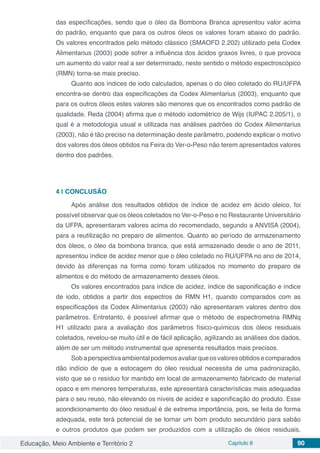 Educação, Meio Ambiente e Território 2 Capítulo 8 90
das especificações, sendo que o óleo da Bombona Branca apresentou valor acima
do padrão, enquanto que para os outros óleos os valores foram abaixo do padrão.
Os valores encontrados pelo método clássico (SMAOFD 2.202) utilizado pela Codex
Alimentarius (2003) pode sofrer a influência dos ácidos graxos livres, o que provoca
um aumento do valor real a ser determinado, neste sentido o método espectroscópico
(RMN) torna-se mais preciso.
Quanto aos índices de iodo calculados, apenas o do óleo coletado do RU/UFPA
encontra-se dentro das especificações da Codex Alimentarius (2003), enquanto que
para os outros óleos estes valores são menores que os encontrados como padrão de
qualidade. Reda (2004) afirma que o método iodométrico de Wijs (IUPAC 2.205/1), o
qual é a metodologia usual e utilizada nas análises padrões do Codex Alimentarius
(2003), não é tão preciso na determinação deste parâmetro, podendo explicar o motivo
dos valores dos óleos obtidos na Feira do Ver-o-Peso não terem apresentados valores
dentro dos padrões.
4 | 	CONCLUSÃO
Após análise dos resultados obtidos de índice de acidez em ácido oleico, foi
possível observar que os óleos coletados no Ver-o-Peso e no Restaurante Universitário
da UFPA, apresentaram valores acima do recomendado, segundo a ANVISA (2004),
para a reutilização no preparo de alimentos. Quanto ao período de armazenamento
dos óleos, o óleo da bombona branca, que está armazenado desde o ano de 2011,
apresentou índice de acidez menor que o óleo coletado no RU/UFPA no ano de 2014,
devido às diferenças na forma como foram utilizados no momento do preparo de
alimentos e do método de armazenamento desses óleos.
Os valores encontrados para índice de acidez, índice de saponificação e índice
de iodo, obtidos a partir dos espectros de RMN H1, quando comparados com as
especificações da Codex Alimentarius (2003) não apresentaram valores dentro dos
parâmetros. Entretanto, é possível afirmar que o método de espectrometria RMNq
H1 utilizado para a avaliação dos parâmetros físico-químicos dos óleos residuais
coletados, revelou-se muito útil e de fácil aplicação, agilizando as análises dos dados,
além de ser um método instrumental que apresenta resultados mais precisos.
Sobaperspectivaambientalpodemosavaliarqueosvaloresobtidosecomparados
dão indício de que a estocagem do óleo residual necessita de uma padronização,
visto que se o resíduo for mantido em local de armazenamento fabricado de material
opaco e em menores temperaturas, este apresentará características mais adequadas
para o seu reuso, não elevando os níveis de acidez e saponificação do produto. Esse
acondicionamento do óleo residual é de extrema importância, pois, se feita de forma
adequada, este terá potencial de se tornar um bom produto secundário para sabão
e outros produtos que podem ser produzidos com a utilização de óleos residuais,
 