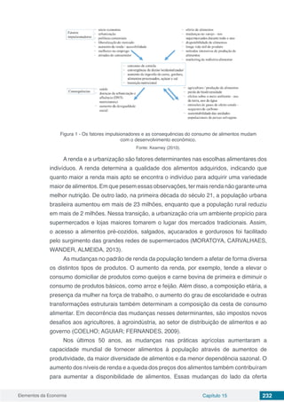 Elementos da Economia 232Capítulo 15
Figura 1 - Os fatores impulsionadores e as consequências do consumo de alimentos mudam
com o desenvolvimento econômico.
Fonte: Kearney (2010).
A renda e a urbanização são fatores determinantes nas escolhas alimentares dos
indivíduos. A renda determina a qualidade dos alimentos adquiridos, indicando que
quanto maior a renda mais apto se encontra o indivíduo para adquirir uma variedade
maior de alimentos. Em que pesem essas observações, ter mais renda não garante uma
melhor nutrição. De outro lado, na primeira década do século 21, a população urbana
brasileira aumentou em mais de 23 milhões, enquanto que a população rural reduziu
em mais de 2 milhões. Nessa transição, a urbanização cria um ambiente propício para
supermercados e lojas maiores tomarem o lugar dos mercados tradicionais. Assim,
o acesso a alimentos pré-cozidos, salgados, açucarados e gordurosos foi facilitado
pelo surgimento das grandes redes de supermercados (MORATOYA, CARVALHAES,
WANDER, ALMEIDA, 2013).
As mudanças no padrão de renda da população tendem a afetar de forma diversa
os distintos tipos de produtos. O aumento da renda, por exemplo, tende a elevar o
consumo domiciliar de produtos como queijos e carne bovina de primeira e diminuir o
consumo de produtos básicos, como arroz e feijão. Além disso, a composição etária, a
presença da mulher na força de trabalho, o aumento do grau de escolaridade e outras
transformações estruturais também determinam a composição da cesta de consumo
alimentar. Em decorrência das mudanças nesses determinantes, são impostos novos
desafios aos agricultores, à agroindústria, ao setor de distribuição de alimentos e ao
governo (COELHO; AGUIAR; FERNANDES, 2009).
Nos últimos 50 anos, as mudanças nas práticas agrícolas aumentaram a
capacidade mundial de fornecer alimentos à população através de aumentos de
produtividade, da maior diversidade de alimentos e da menor dependência sazonal. O
aumento dos níveis de renda e a queda dos preços dos alimentos também contribuíram
para aumentar a disponibilidade de alimentos. Essas mudanças do lado da oferta
 