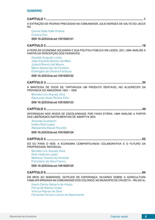 Elementos da Economia 5Capítulo seção
SUMÁRIO
CAPÍTULO 1.................................................................................................................1
A EXTRAÇÃO DE PEDRAS PRECIOSAS NA COMUNIDADE JÚLIO BORGES DE SALTO DO JACUÍ/
RS
Carine Dalla Valle Andrea
Cristina Dorr
DOI 10.22533/at.ed.1551820121
CAPÍTULO 2...............................................................................................................18
A FEIRA DE ECONOMIA SOLIDÁRIA E SUA POLÍTICA PÚBLICA EM LAGES, (SC): UMA ANÁLISE A
PARTIR DA PERCEPÇÃO DOS FEIRANTES
Geraldo Augusto Locks
João Eduardo Branco de Melo
Juliano Branco de Moura
Maria Aparecida da Fonseca
Elisângela de Oliveira Fontoura
DOI 10.22533/at.ed.1551820122
CAPÍTULO 3...............................................................................................................34
A MANTEIGA DE OVOS DE TARTARUGA UM PRODUTO RENTAVEL NO ALVORECER DA
PROVINCIA DO AMAZONAS 1822 – 1856
Michele Lins Aracaty Silva
Raimundo Alves Pereira Filho
DOI 10.22533/at.ed.1551820123
CAPÍTULO 4...............................................................................................................49
DIFERENÇAS NOS NÍVEIS DE ESCOLARIDADE POR FAIXA ETÁRIA: UMA ANÁLISE A PARTIR
DAS LIBERDADES INSTRUMENTAIS DE AMARTYA SEN
Amanda Guareschi
Indaia Dias Lopes
Alessandra Biavati Rizzotto
DOI 10.22533/at.ed.1551820124
CAPÍTULO 5...............................................................................................................62
DO EU PARA O NÓS: A ECONOMIA COMPARTILHADA/ COLABORATIVA E O FUTURO DA
PROPRIEDADE INDIVIDUAL
Michele Lins Aracaty Silva
Rute Holanda Lopes
Matheus Teixeira de Almeida
Francilene da Silva Franco
DOI 10.22533/at.ed.1551820125
CAPÍTULO 6...............................................................................................................84
EM MEIO AO SEMIÁRIDO, GOTEJOS DE ESPERANÇA: OLHARES SOBRE A AGRICULTURA
FAMILIAR IRRIGADA NA COMUNIDADE DOS COLONOS, NO MUNICÍPIO DE CRUZETA – RN (2014).
Kayck Danny Bezerra de Araújo
Fernando Bastos Costa
Vinícius Klause da Silva
Fernanda Ferreira Lemos do Nascimento
 