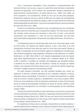 Elementos da Natureza e Propriedades do Solo 6 Capítulo 1 2
Com o crescimento demográfico, faz-se necessário o acompanhamento dos
sistemas hídricos, uma vez que, a água é um patrimônio essencial para o crescimento
ordenado da população, de tal maneira que acrescentem atributos importantes ao
desenvolvimento socioeconômico e à saúde (Bueno et al., 2005). Isso reflete, de
forma expressiva, nos ecossistemas, devido ao mau uso do solo pela população.
Diretamente, podemos citar que o aporte de MO traz uma cadeia de consequências
como a eutrofização de ecossistemas aquáticos, além do soterramento de mananciais
devido à deposição de sedimentos, o que ocorre principalmente por causa da ausência
de mata ciliar (Terra et al., 2009).
O solo é um componente necessário à vida, principalmente por ser considerado
a grande reserva de nutrientes para os organismos vegetais. Por meio de seu manejo,
são retirados muitos recursos que favorecem a vida como um todo, o que permite
compreender sua importância e o valor da sua boa estruturação. Um solo bem
estruturado facilita propriedades fundamentais da relação planta-solo. (Ferreira et al.,
1999).
O intemperismo pode ser influenciado pelo clima e por meio disso afetar o solo
de forma direta. Um aspecto das regiões tropicais, é que o solo tende a ter uma
característica nutricional mais baixa por estar em uma zona mais quente (Santos et
al., 2008). A composição química da matéria orgânica é estabelecida, principalmente,
pelo ambiente pedogênico, pela vegetação e utilização do solo (Sheng et. al. e Wattel-
Koekkoek et. al., 2001; Dick, 2005). E, com relação à degradação do solo, tal impacto
pode afetar significativamente a sua relação com o ambiente (Bayer et al., 2000).
A MO é, portanto, o resultado da interação solo-vegetação que possibilita predizer
a existência de uma relação, além de classificar o estado de evolução da matéria
orgânica, que necessita de diversos fatores como o acúmulo de material vegetal que
vai definir o estágio de aporte e decomposição da MO.
Os solos possuem horizontes, que são camadas paralelas que variam em
espessura e estrutura, sofrendo alterações de pH, compostos orgânicos, minerais,
coloração, textura e porosidade. O horizonte O, a camada mais superficial, é a região
onde se encontra a matéria orgânica e, paralelamente o seu húmus (Lepsch, 2002).
O húmus é uma substância amorfa de coloração acastanhada e macia. Sua formação
ocorre ao longo da decomposição microbiana de restos de animais, plantas e parte
da massa de microrganismos (os envolvidos na decomposição de tais substratos)
(Lepsch, 2002).
O húmus atua de forma benéfica ao solo melhorando a sua estrutura, promovendo
uma lenta liberação de nutrientes, ampliando a capacidade de tamponamento do solo
e de retenção de água (Santos et al., 2008). Por isso, por meio de seu fracionamento é
possível analisar a qualidade de um solo no que se diz respeito a índices relacionados
a suas frações húmicas (Pelczar et al., 1997).
As substâncias húmicas são os principais componentes da matéria orgânica e
exercem efeitos diretos e indiretos ao solo. É possível classificar dentro desse grupo de
 