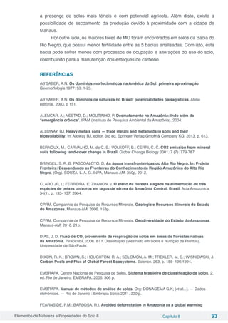 Elementos da Natureza e Propriedades do Solo 6 Capítulo 8 93
a presença de solos mais férteis e com potencial agrícola. Além disto, existe a
possibilidade de escoamento da produção devido à proximidade com a cidade de
Manaus.
Por outro lado, os maiores tores de MO foram encontrados em solos da Bacia do
Rio Negro, que possui menor fertilidade entre as 5 bacias analisadas. Com isto, esta
bacia pode sofrer menos com processos de ocupação e alterações do uso do solo,
contribuindo para a manutenção dos estoques de carbono.
REFERÊNCIAS
AB’SABER, A.N. Os domínios morfoclimátcos na América do Sul: primeira aproximação.
Geomorfologia 1977: 53: 1-23.
AB’SABER, A.N. Os domínios de natureza no Brasil: potencialidades paisagísticas. Atelie
editorial, 2003. p 151.
ALENCAR, A.; NESTAD, D.; MOUTINHO, P. Desmatamento na Amazônia: Indo além da
“emergência crônica”. IPAM (Instituto de Pesquisa Ambiental da Amazônia). 2004.
ALLOWAY, BJ. Heavy metals soils — trace metals and metalloids in soils and their
bioavailability. In: Alloway BJ, editor. 3rd ed. Springer-Verlag GmbH & Company KG; 2013. p. 613.
BERNOUX, M.; CARVALHO, M. da C. S.; VOLKOFF, B.; CERRI, C. C. CO2 emission from mineral
soils following land-cover change in Brazil. Global Change Biology 2001: 7 (7): 779-787.
BRINGEL, S. R. B; PASCOALOTO, D. As águas transfronteiriças do Alto Rio Negro. In: Projeto
Fronteira: Desvendando as Fronteiras do Conhecimento da Região Amazônica do Alto Rio
Negro. (Org). SOUZA, L. A. G. INPA, Manaus-AM, 350p, 2012.
CLARO JR, L; FERREIRA, E; ZUANON, J. O efeito da floresta alagada na alimentação de três
espécies de peixes onívoros em lagos de várzea da Amazônia Central, Brasil. Acta Amazonica,
34(1), p. 133- 137, 2004.
CPRM. Companhia de Pesquisa de Recursos Minerais. Geologia e Recursos Minerais do Estado
do Amazonas. Manaus-AM. 2006. 153p.
CPRM. Companhia de Pesquisa de Recursos Minerais. Geodiversidade do Estado do Amazonas.
Manaus-AM. 2010. 21p.
DIAS, J. D. Fluxo de CO2
proveniente da respiração de solos em áreas de florestas nativas
da Amazônia. Piracicaba, 2006. 87 f. Dissertação (Mestrado em Solos e Nutrição de Plantas).
Universidade de São Paulo.
DIXON, R. K.; BROWN, S.; HOUGHTON, R. A.; SOLOMON, A. M.; TREXLER, M. C.; WISNIEWSKI, J.
Carbon Pools and Flux of Global Forest Ecosystems. Science. 263, p. 185- 190,1994.
EMBRAPA. Centro Nacional de Pesquisa de Solos. Sistema brasileiro de classificação de solos. 2.
ed. Rio de Janeiro: EMBRAPA. 2006. 306 p.
EMBRAPA. Manual de métodos de análise de solos. Org: DONAGEMA G,K; [et al...]. — Dados
eletrônicos. — Rio de Janeiro : Embrapa Solos.2011. 230 p.
FEARNSIDE, P.M.; BARBOSA, R.I. Avoided deforestation in Amazonia as a global warming
 