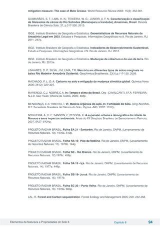 Elementos da Natureza e Propriedades do Solo 6 Capítulo 8 94
mitigation measure: The case of Mato Grosso. World Resource Review 2003: 15(3): 352-361.
GUIMARÃES, S. T.; LIMA, H. N.; TEIXEIRA, W. G.; JUNIOR, A. F. N. Caracterização e classificação
de Gleissolos da várzea do Rio Solimões (Manacaparu e Iranduba), Amazonas, Brasil. Revista
Brasileira de Ciência Solo. 37, p.317-326, 2013.
IBGE. Instituto Brasileiro de Geografia e Estatística. Geoestatísticas de Recursos Naturais da
Amazônia Legal em 2003. Estudos e Pesquisas, Informações Geográficas no 8. Rio de Janeiro, RJ.
2011. 247p.
IBGE. Instituto Brasileiro de Geografia e Estatística. Indicadores de Desenvolvimento Sustentável.
Estudo e Pesquisas, Informações Geográficas nº9. Rio de Janeiro, RJ. 2012.
IBGE. Instituto Brasileiro de Geografia e Estatística. Mudanças da cobertura e do uso da terra. Rio
de Janeiro, RJ. 2015a.
LINHARES, D. P; SILVA, J.M; LIMA, T.R. Mercúrio em diferentes tipos de solos marginais no
baixo Rio Madeira- Amazônia Ocidental. Geochimica Brasiliensis. 23(1),p.117-130, 2009.
MACHADO, P. L. O. A. Carbono no solo e mitigação da mudança climática global. Química Nova
2005: 28 (2): 329-334.
MARENGO, C.J. NOBRE,C.A. In: Tempo e clima do Brasil. Org : CAVALCANTI, I.F.A; FERREIRA,
N.J.D. São Paulo: Oficina de Textos, 2009. 483p.
MENDONÇA, E.S; RIBEIRO, I. VI- Matéria orgânica do solo. In: Fertildade do Solo. (Org).NOVAIS,
R.F. Sociedade Brasileira de Ciência do Solo, Viçosa –MG, 2007. 1017p.
NOGUEIRA, A. C. F; SANSON, F; PESSOA, K. A expansão urbana e demográfica da cidade de
Manaus e seus impactos ambientais. Anais do XII Simpósio Brasileiro de Sensoriamento Remoto,
2007. 5427- 5434p.
PROJETO RADAM BRASIL. Folha SA 21 - Santarém. Rio de Janeiro, DNPM, (Levantamento de
Recursos Naturais, 10). 1976a. 510p.
PROJETO RADAM BRASIL. Folha NA 19- Pico da Neblina. Rio de Janeiro, DNPM, (Levantamento
de Recursos Naturais, 11). 1976b. 144p.
PROJETO RADAM BRASIL. Folha SC - Rio Branco. Rio de Janeiro, DNPM, (Levantamento de
Recursos Naturais, 12).1976c. 458p.
PROJETO RADAM BRASIL. Folha SA 19 - Içá. Rio de Janeiro, DNPM, (Levantamento de Recursos
Naturais, 14). 1977a. 446p.
PROJETO RADAM BRASIL. Folha SB 19- Juruá. Rio de Janeiro, DNPM, (Levantamento de
Recursos Naturais, 15). 1977b.
PROJETO RADAM BRASIL. Folha SC 20 – Porto Velho. Rio de Janeiro, DNPM, (Levantamento de
Recursos Naturais, 16). 1978a. 663p.
LAL, R. Forest and Carbon sequestration. Forest Ecology and Management 2005: 220: 242-258.
 