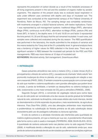 Elementos da Natureza e Propriedades do Solo 6 Capítulo 9 96
represents the production of carbon dioxide as a result of the metabolic processes of
all living organisms present in the soil and the oxidation of organic matter by aerobic
organisms. The objective of the present study was to evaluate basal respiration in
soils under different uses combined with depths and days of incubated soil. The
experiment was conducted at the experimental campus of the Federal University of
Rondônia, Rolim de Moura, RO. The sampling design was completely randomized,
with treatments arranged in a 6x2x3 factorial scheme, with twelve replications. Factor
1 was represented by soil management systems: traditional tillage (PRT), alternative
tillage (PRA), continuous no-till (PDC), alternative no-tillage (PDA), pasture (PA) and
forest (MT). In factor 2, the depths were: 0-10 and 10-20 cm and factor 3 represented
the time period (10, 20 and 30 days) that the soil remained incubated. In each area, soil
samples were collected and evaluated during the dry season. The RBS quantification
was performed in the laboratory, the results submitted to the analysis of variance and
the means tested by the Tukey test at the 5% probability level. In general analysis there
was a tendency of higher values ​​for RBS collected in the forest area. There was no
significant variation in RBS between the incubated soil periods for the PDC and PDA
managements. RBS was more intense at 10 days of incubated soil.
KEYWORDS: Microbial activity, Soil management, Greenhouse effect.
1 | INTRODUÇÃO
Gases poluentes atmosférico tais como o metano (CH4
), o óxido nitroso (N2
O) e
principalmente o dióxido de carbono (CO2
), causadores do chamado “efeito estufa” tem
promovido mudanças do clima no planeta, em que, a preocupação em relação a isso
vem crescendo (PAVEI, 2005). É também crescente a preocupação com a conservação
do solo que mantém o sistema equilibrado e sem grandes alterações que podem levar
a erosão, à perda da fertilidade, e também ao desequilíbrio no sistema biológico do
solo, ocasionando a uma maior emissão de CO2
para a atmosfera (RANGEL, 2006).
Segundo Durigan (2013), a conversão de vegetação natural para outros tipos
de uso do solo pode ser considerada uma das causas da perda gradual da fertilidade
natural do solo, sobretudo na Amazônia, onde esses efeitos são muito intensos, devido
ao desmatamento e à forte expansão da pecuária e, mais recentemente, da agricultura
intensiva. Para Dias-Filho (2003), uma das alterações ambientais mais importantes
e problemáticas na substituição da floresta primária se dá pela substituição desse
ecossistema pelo uso de pastagens cultivadas ou lavouras agrícolas.
O ciclo do carbono e a atividade microbiota são interferidos pela quantidade de
matéria orgânica presente, em que a mesma por sua vez, é grandemente influenciada
pela forma como o solo é usado e manejado (FERREIRA, 2008; SILVA-OLAYA, 2010).
A quantidade de carbono estocado tanto nas plantas como no solo segundo Primieri
(2008), é modificada devido a alteração do uso do solo, salientando ainda que, essa
perdadecarbonoéaceleradadevidoasderrubadasquealteramascondiçõesorgânicas
 
