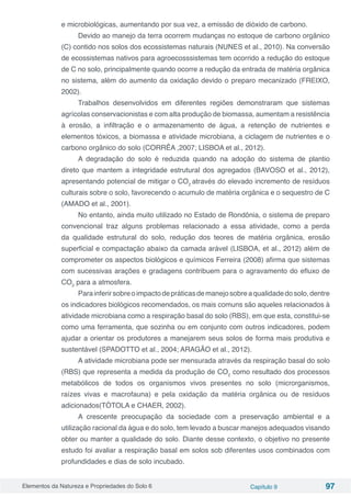 Elementos da Natureza e Propriedades do Solo 6 Capítulo 9 97
e microbiológicas, aumentando por sua vez, a emissão de dióxido de carbono.
Devido ao manejo da terra ocorrem mudanças no estoque de carbono orgânico
(C) contido nos solos dos ecossistemas naturais (NUNES et al., 2010). Na conversão
de ecossistemas nativos para agroecosssistemas tem ocorrido a redução do estoque
de C no solo, principalmente quando ocorre a redução da entrada de matéria orgânica
no sistema, além do aumento da oxidação devido o preparo mecanizado (FREIXO,
2002).
Trabalhos desenvolvidos em diferentes regiões demonstraram que sistemas
agrícolas conservacionistas e com alta produção de biomassa, aumentam a resistência
à erosão, a infiltração e o armazenamento de água, a retenção de nutrientes e
elementos tóxicos, a biomassa e atividade microbiana, a ciclagem de nutrientes e o
carbono orgânico do solo (CORRÊA ,2007; LISBOA et al., 2012).
A degradação do solo é reduzida quando na adoção do sistema de plantio
direto que mantem a integridade estrutural dos agregados (BAVOSO et al., 2012),
apresentando potencial de mitigar o CO2
através do elevado incremento de resíduos
culturais sobre o solo, favorecendo o acumulo de matéria orgânica e o sequestro de C
(AMADO et al., 2001).
No entanto, ainda muito utilizado no Estado de Rondônia, o sistema de preparo
convencional traz alguns problemas relacionado a essa atividade, como a perda
da qualidade estrutural do solo, redução dos teores de matéria orgânica, erosão
superficial e compactação abaixo da camada arável (LISBOA, et al., 2012) além de
comprometer os aspectos biológicos e químicos Ferreira (2008) afirma que sistemas
com sucessivas arações e gradagens contribuem para o agravamento do efluxo de
CO2
para a atmosfera.
Parainferirsobreoimpactodepráticasdemanejosobreaqualidadedosolo,dentre
os indicadores biológicos recomendados, os mais comuns são aqueles relacionados à
atividade microbiana como a respiração basal do solo (RBS), em que esta, constitui-se
como uma ferramenta, que sozinha ou em conjunto com outros indicadores, podem
ajudar a orientar os produtores a manejarem seus solos de forma mais produtiva e
sustentável (SPADOTTO et al., 2004; ARAGÃO et al., 2012).
A atividade microbiana pode ser mensurada através da respiração basal do solo
(RBS) que representa a medida da produção de CO2
como resultado dos processos
metabólicos de todos os organismos vivos presentes no solo (microrganismos,
raízes vivas e macrofauna) e pela oxidação da matéria orgânica ou de resíduos
adicionados(TÓTOLA e CHAER, 2002).
A crescente preocupação da sociedade com a preservação ambiental e a
utilização racional da água e do solo, tem levado a buscar manejos adequados visando
obter ou manter a qualidade do solo. Diante desse contexto, o objetivo no presente
estudo foi avaliar a respiração basal em solos sob diferentes usos combinados com
profundidades e dias de solo incubado.
 