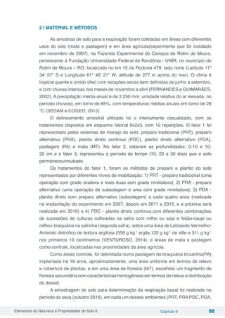Elementos da Natureza e Propriedades do Solo 6 Capítulo 9 98
2 | MATERIAL E MÉTODOS
As amostras de solo para a respiração foram coletadas em áreas com diferentes
usos do solo (mata e pastagem) e em área agrícola(experimento que foi instalado
em novembro de 2007), na Fazenda Experimental do Campus de Rolim de Moura,
pertencente à Fundação Universidade Federal de Rondônia - UNIR, no município de
Rolim de Moura – RO, localizado no km 15 da Rodovia 479, lado norte (Latitude 11º
34’ 57” S e Longitude 61º 46’ 21” W; altitude de 277 m acima do mar). O clima é
tropical quente e úmido (Aw) com estações secas bem definidas de junho a setembro,
e com chuvas intensas nos meses de novembro a abril (FERNANDES e GUIMARÃES,
2002). A precipitação média anual é de 2.250 mm, umidade relativa do ar elevada, no
período chuvoso, em torno de 85%, com temperaturas médias anuais em torno de 28
°C (SEDAM e COGEO, 2012).
O delineamento amostral utilizado foi o inteiramente casualizado, com os
tratamentos dispostos em esquema fatorial 6x2x3, com 12 repetições. O fator 1 foi
representado pelos sistemas de manejo do solo: preparo tradicional (PRT), preparo
alternativo (PRA), plantio direto contínuo (PDC), plantio direto alternativo (PDA),
pastagem (PA) e mata (MT). No fator 2, estavam as profundidades: 0-10 e 10-
20 cm e o fator 3, representou o período de tempo (10, 20 e 30 dias) que o solo
permaneceuincubado.
Os tratamentos do fator 1, foram os métodos de preparo e plantio do solo
representados por diferentes níveis de mobilização: 1) PRT - preparo tradicional (uma
operação com grade aradora e mais duas com grade niveladora), 2) PRA - preparo
alternativo (uma operação de subsolagem e uma com grade niveladora), 3) PDA -
plantio direto com preparo alternativo (subsolagem) a cada quatro anos (realizada
na implantação do experimento em 2007, depois em 2011 e 2015, e a próxima será
realizada em 2019) e 4) PDC - plantio direto contínuo,com diferentes combinações
de sucessões de culturas cultivadas na safra com milho ou soja e feijão-caupi ou
milho+ braquiária na safrinha (segunda safra), sobre uma área de Latossolo Vermelho-
Amarelo distrófico de textura argilosa (558 g kg-1
argila,132 g kg-1
de silte e 311 g kg-1
nos primeiros 10 centímetros (VENTUROSO, 2014); e áreas de mata e pastagem
como controle, localizadas nas proximidades da área agrícola.
Como áreas controle, foi delimitada numa pastagem de braquiária brizantha(PA)
implantada há 18 anos, aproximadamente, uma área uniforme em termos de relevo
e cobertura de plantas, e em uma área de floresta (MT), escolhido um fragmento de
floresta secundária com características homogêneas em termos de relevo e distribuição
do dossel.
A amostragem do solo para determinação da respiração basal foi realizada no
período da seca (outubro 2016), em cada um desses ambientes (PRT, PRA PDC, PDA,
 