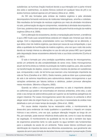 Elementos da Natureza e Propriedades do Solo 6 Capítulo 1 3
substâncias: as huminas (fração insolúvel devido a sua interação com a parte mineral
dos solos e sedimentos), os ácidos fúlvicos (solúvel em qualquer faixa de pH) e os
ácidos húmicos (solúvel apenas em pH básico) (Silva et al., 2000).
As SH são formadas pela síntese da matéria orgânica e pela atividade
decompositora formando estruturas de moléculas heterogêneas, amorfas e coloidais.
São resultados da formação de resíduos orgânicos por meio de atividade microbiana
no solo, polimerização de alguns componentes, resistentes à atividade decompositora.
Com isso, podemos dizer que essas substâncias são parte final da evolução da matéria
orgânica (Silva et al, 2009).
Com a alteração do ecossistema, devido a manipulação pelo homem, a tendência
é que a MO mude suas características estáveis em relação aos minerais que nela se
agrega. Com a degradação, propriedades como sua morfologia vai se alterando, o
que afeta o teor de matéria orgânica, que decai por causa de sua compactação, o que
afeta a qualidade da humificação da matéria orgânica, uma vez que o solo não evolui
devido ao manejo intenso ou alterações no uso do solo por possui MO, que é gerado
pela degradação desse ecossistema afetando toda a sua biota constituinte (Cunha et
al, 2001).
O solo é formado por uma condição quantitativa extensa de microrganismos,
sendo um ambiente de alta complexibilidade de seres vivos. Estes microrganismos
atuam de forma direta ou indireta na produção da matéria orgânica, pois, eles auxiliam
na transformação de dejetos, corpos de animais e tecidos de plantas em substâncias
que, enriquecerão o solo, de tal forma que exercem uma manutenção importante da
vida da Terra (Canellas et al. 2001). Desta maneira, pode-se dizer que a preservação
do solo é de extrema importância para sobrevivência destes microrganismos e que
variações ambientais por fatores bióticos e abióticos, podem provocar alterações
nessa microbiota (Moreira e Siqueira, 2002).
Quando se refere a microrganismos presentes no solo é importante abordar
os coliformes que podem ser encontrados em diversos ambientes, entre eles, o solo
onde o seu tempo de sobrevivência pode ser superior ao de bactérias patogênicas de
origem intestinal. Por esses microrganismos serem tão comuns no ambiente é difícil
alegar serem eles de origem fecal ou não, o que induz à necessidade de análise mais
detalhada e com um maior tempo de duração. (Silva et al., 2006).
Por causa destes impactos faz-se necessário então, o monitoramento de
áreas-alvo para evidenciar de modo qualitativo e quantitativo o impacto em corpos
hídricos e seu entorno, uma vez que, qualquer alteração irregular ao longo de um
Rio, por exemplo, pode exercer influência direta sobre ele, como é o caso da retirada
da vegetação. O monitoramento da qualidade da mo do solo e também dos tipos
de organismos presentes tanto no solo quanto na água também são fundamentais
para a avaliação da saúde de um ambiente. Todos esses fatores contribuem para
identificação de impactos danosos aos diferentes ecossistemas, que geralmente são
capazes de servir para tomada de decisões futuras com respeito à preservação (Costa
 