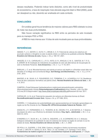Elementos da Natureza e Propriedades do Solo 6 Capítulo 9 104
desses resultados. Podendo indicar tanto distúrbio, como alto nível de produtividade
do ecossistema, a taxa de respiração mais elevada segundo Islam e Weil (2000), pode
ser desejável ou não, devendo ser analisada em cada contexto.
CONCLUSÕES
Em análise geral houve tendência de maiores valores para RBS coletado na área
de mata nas duas profundidades.
Não houve variação significativa na RBS entre os períodos de solo incubado
para os manejos PDC e PDA.
A RBS foi mais intensa aos 10 dias de solo incubado para as duas profundidades.
REFERÊNCIAS
AMADO, T. J. C.; BAYER, C.; ELTZ, F. L; BRUM, A. C. R. Potencial de culturas de cobertura em
acumular carbono e nitrogênio no solo no plantio direto e a melhoria da qualidade ambiental. Revista
Brasileira de Ciências do solo, Viçosa, v. 25, p. 189-197, 2001.
ARAGÃO, D. V. D., CARVALHO, C. J. R. D., KATO, O. R., ARAÚJO, C. M. D., SANTOS, M. T. P. D.,
& JÚNIOR, M. M. Avaliação de indicadores de qualidade do solo sob alternativas de recuperação do
solo no Nordeste Paraense. Acta Amazonica, v. 42, n. 1, p. 11-18, 2011.
BABUJIA, L. C. et al. Microbial biomass and activity at various soil depths in a Brazilian oxisol after two
decades of no-tillage and conventional tillage. Soil Biology and Biochemistry, v. 42, n. 12, p. 2174-
2181, 2010.
BAVOSO, A. M., SILVA, A. P., FIGUEIREDO, G.C, TORMENA, C. A., & GIAROLA, N. F. B. Resiliência
física de dois Latossolos Vermelhos sob plantio direto. Revista Brasileira de Ciência do Solo, v. 36,
n. 6, 2012.
CAMPOS,L.P.etal.Estoquese fraçõesdecarbono orgânicoemLatossoloAmarelo submetidoa
diferentessistemasde manejo.PesquisaAgropecuáriaBrasileira[online], Brasília, v.48,n.3,p.304-
312,mar.2013.Disponívelem: http://www.scielo.br/pdf/pab/v48n3/09.pdfAcessoem:05 mar. 2017.
CARVALHO, J.L.N. et al. Potencial de sequestro de carbono em diferentes biomas do Brasil.
RevistaBrasileiradeCiênciado Solo, Viçosa,v. 34, p. 277-289, 2010.
CORRÊA, I. V. Indicadores de sustentabilidade para agroecossistemas em transição agroecológica na
região sul do Rio Grande do Sul. Pelotas-RS: UFPel-Universidade Federal de Pelotas, 2007.
DADALTO, J. P., FERNANDES, H. C., TEIXEIRA, M. M., CECON, P. R., & DE MATOS, A. T. Sistema
de preparo do solo e sua influência na atividade microbiana. Eng. Agríc., Jaboticabal, v. 35, n. 3, p.
506-513, 2015.
D’ANDREA, A. F., SILVA, M. L. N., CURI, N., SIQUEIRA, J. O., & CARNEIRO, M. A. C. Atributos
biológicos indicadores da qualidade do solo em sistemas de manejo na região do cerrado no sul do
estado de Goiás. Revista Brasileira de Ciência do Solo, v. 26, n. 4, 2002.
DE-POLLI, H.; GUERRA, J. G.M. 2008. Carbono, nitrogênio e fósforo da biomassa microbiana
do solo. p. 263-276. In: Santos, G. de A.; Silva, L.S. da; Canellas, L.P.; Camargo, F.A.O. (Eds.).
Fundamentos da matéria orgânica do solo: ecossistemas tropicais & subtropicais. 2ª. Edição
 