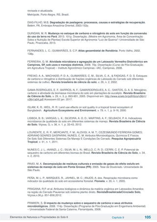 Elementos da Natureza e Propriedades do Solo 6 Capítulo 9 105
revisada e atualizada.
Metrópole, Porto Alegre, RS, Brasil.
DIAS-FILHO, M.B. Degradação de pastagens: processos, causas e estratégias de recuperação.
Belém, PA, Embrapa Amazônia Oriental, 2003.152p.
DURIGAN, M. R. Mudança no estoque de carbono e nitrogênio do solo em função da conversão
do uso da terra no Pará. 2013. 101p. Dissertação. (Mestre em Agronomia, Área de Concentração
Solos e Nutrição de Plantas) Escola Superior de Agronomia “Luiz de Queiroz”–Universidade de São
Paulo, Piracicaba, 2013.
FERNANDES, L. C.; GUIMARÃES, S. C.P. Atlas geoambietal de Rondônia. Porto Velho, 2002.
138p.
FERREIRA, G. M. Atividade microbiana e agregação de um Latossolo Vermelho Distroférrico em
Campinas, SP, sob usos e manejos distintos. 2008. 70p. Dissertação (Curso de Pós-Graduação
em Agricultura Tropical) – Instituto Agronômico Campinas –IAC, Campinas, 2008.
FREIXO, A. A., MACHADO, P. D. A., GUIMARÃES, C. M., SILVA, C. A., & FADIGAS, F. D. S. Estoques
de carbono e nitrogênio e distribuição de frações orgânicas de Latossolo do Cerrado sob diferentes
sistemas de cultivo. Revista brasileira de ciência do solo, v. 26, n. 2, 2002.
GAMA-RODRIGUES, E. F.; BARROS, N. F.; GAMARODRIGUES, A. C.; SANTOS, G. A. S. Nitrogênio,
carbono e atividade da biomassa microbiana do solo em plantações de eucalipto. Revista Brasileira
de Ciência do Solo, v. 29, n. 3, p. 893-901, 2005. Disponível em: http://www.scielo.br/pdf/rbcs/v36n1/
v36n1a04.pdf.Acessoem:02 jan. 2017.
ISLAM, K. R.; WEIL, R. R. Land use effects on soil quality in a tropical forest ecosystem of
Bangladesh. Agriculture Ecosystems and Environment, v. 79, n. 1, p. 9-16, 2000.
LISBOA, B. B.; VARGAS, L. K.; SILVEIRA, A. O. D.; MARTINS, A. F.; SELBACH, P. A. Indicadores
microbianos de qualidade do solo em diferentes sistemas de manejo. Revista Brasileira de Ciência
do Solo, Viçosa, G, v. 36, n. 1, p. 33-43, 2012.
LOURENTE, E. R. P.; MERCANTE, F. M.; ALOVISI, A. M. T.; CEZESMUNDO FERREIRA GOMES;
ADRIANO SOARES GASPARINI; NUNES, C. M. Atributos Microbiológicos, Químicos E Físicos
De Solo Sob Diferentes Sistemas De Manejo E Condições De Cerrado. Pesquisa Agropecuária
Tropical, v. 41, n. 1, 2011.
NUNES C. J. L.; AVANZI, J. C.; SILVA, M. L. N.; MELLO, C. R. D.; CERRI, C. E. P. Potencial de
sequestro de carbono em diferentes biomas do Brasil. Revista Brasileira de Ciência do Solo, v. 34,
n. 2, 2010.
PAVEI, M. A. Decomposição de resíduos culturais e emissão de gases do efeito estufa em
sistemas de manejo do solo em Ponta Grossa (PR). 2005. Tese de Doutorado. Universidade de
São Paulo.
PEÑA, M. L. P., MARQUES, R., JAHNEL, M. C.; ANJOS, A. dos. Respiração microbiana como
indicador da qualidade do solo em ecossistema florestal. Floresta, v. 35, n. 1, 2005.
PRAGANA, R.P. et al. Atributos biológicos e dinâmica da matéria orgânica em Latossolos Amarelos
na região do Cerrado Piauiense sob sistema plantio direto. RevistaBrasileiradeCiênciado Solo,
Viçosa,v.36,p. 851-858,2012.
PRIMIERI, S. O impacto da mudança sobre o sequestro de carbono e seus atributos
microbiológicos. 2008. 114p. Dissertação (Programa de Pós-Graduação em Engenharia Ambiental)
– Universidade Federal de Santa Catarina, Florianópolis, 2008.
 