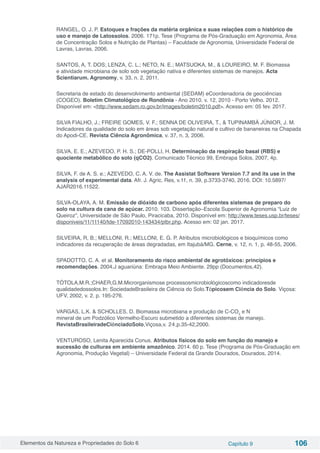 Elementos da Natureza e Propriedades do Solo 6 Capítulo 9 106
RANGEL, O. J. P. Estoques e frações da matéria orgânica e suas relações com o histórico de
uso e manejo de Latossolos. 2006. 171p. Tese (Programa de Pós-Graduação em Agronomia, Área
de Concentração Solos e Nutrição de Plantas) – Faculdade de Agronomia, Universidade Federal de
Lavras, Lavras, 2006.
SANTOS, A, T. DOS; LENZA, C. L.; NETO, N. E.; MATSUOKA, M., & LOUREIRO, M. F. Biomassa
e atividade microbiana de solo sob vegetação nativa e diferentes sistemas de manejos. Acta
Scientiarum. Agronomy, v. 33, n. 2, 2011.
Secretaria de estado do desenvolvimento ambiental (SEDAM) eCoordenadoria de geociências
(COGEO). Boletim Climatológico de Rondônia - Ano 2010. v. 12, 2010 - Porto Velho. 2012.
Disponível em: <http://www.sedam.ro.gov.br/images/boletim2010.pdf>. Acesso em: 05 fev. 2017.
SILVA FIALHO, J.; FREIRE GOMES, V. F.; SENNA DE OLIVEIRA, T., & TUPINAMBÁ JÚNIOR, J. M.
Indicadores da qualidade do solo em áreas sob vegetação natural e cultivo de bananeiras na Chapada
do Apodi-CE. Revista Ciência Agronômica, v. 37, n. 3, 2006.
SILVA, E. E.; AZEVEDO, P. H. S.; DE-POLLI, H. Determinação da respiração basal (RBS) e
quociente metabólico do solo (qCO2). Comunicado Técnico 99, Embrapa Solos, 2007, 4p.
SILVA, F. de A. S. e.; AZEVEDO, C. A. V. de. The Assistat Software Version 7.7 and its use in the
analysis of experimental data. Afr. J. Agric. Res, v.11, n. 39, p.3733-3740, 2016. DOI: 10.5897/
AJAR2016.11522.
SILVA-OLAYA, A. M. Emissão de dióxido de carbono após diferentes sistemas de preparo do
solo na cultura da cana de açúcar. 2010. 103. Dissertação–Escola Superior de Agronomia “Luiz de
Queiroz”, Universidade de São Paulo, Piracicaba, 2010. Disponível em: http://www.teses.usp.br/teses/
disponiveis/11/11140/tde-17092010-143434/ptbr.php. Acesso em: 02 jan. 2017.
SILVEIRA, R, B.; MELLONI, R.; MELLONI, E. G. P. Atributos microbiológicos e bioquímicos como
indicadores da recuperação de áreas degradadas, em Itajubá/MG. Cerne, v. 12, n. 1, p. 48-55, 2006.
SPADOTTO, C. A. et al. Monitoramento do risco ambiental de agrotóxicos: princípios e
recomendações. 2004.J aguariúna: Embrapa Meio Ambiente. 29pp (Documentos,42).
TÓTOLA,M.R.;CHAER,G.M.Microrganismose processosmicrobiológicoscomo indicadoresde
qualidadedossolos.In: SociedadeBrasileira de Ciência do Solo.Tópicosem Ciência do Solo. Viçosa:
UFV, 2002, v. 2. p. 195-276.
VARGAS, L.K. & SCHOLLES, D. Biomassa microbiana e produção de C-CO2
e N
mineral de um Podzólico Vermelho-Escuro submetido a diferentes sistemas de manejo.
RevistaBrasileiradeCiênciadoSolo,Viçosa,v. 24,p.35-42,2000.
VENTUROSO, Lenita Aparecida Conus. Atributos físicos do solo em função do manejo e
sucessão de culturas em ambiente amazônico. 2014. 60 p. Tese (Programa de Pós-Graduação em
Agronomia, Produção Vegetal) – Universidade Federal da Grande Dourados, Dourados, 2014.
 