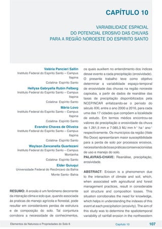 Elementos da Natureza e Propriedades do Solo 6 Capítulo 10 107
Capítulo 10
VARIABILIDADE ESPACIAL
DO POTENCIAL EROSIVO DAS CHUVAS
PARA A REGIÃO NOROESTE DO ESPIRITO SANTO
Valéria Pancieri Sallin
Instituto Federal do Espirito Santo – Campus
Itapina
Colatina- Espírito Santo
Hellysa Gabryella Rubin Felberg
Instituto Federal do Espirito Santo – Campus
Itapina
Colatina- Espírito Santo
Mário Lovo
Instituto Federal do Espirito Santo – Campus
Itapina
Colatina- Espírito Santo
Evandro Chaves de Oliveira
Instituto Federal do Espirito Santo – Campus
Itapina
Colatina- Espírito Santo
Waylson Zancanella Quartezani
Instituto Federal do Espirito Santo – Campus
Montanha
Colatina- Espírito Santo
Elder Quiuqui
Universidade Federal do Recôncavo da Bahia
Monte Santo- Bahia
RESUMO: A erosão é um fenômeno decorrente
da interação clima e solo que, quando associada
às praticas de manejo agrícola e florestal, pode
resultar em consideráveis perdas de estrutura
e de composição do solo. Tal conjuntura
corrobora a necessidade de conhecimentos,
os quais auxiliem no entendimento dos índices
desse evento a cada precipitação (erosividade).
O presente trabalho teve como objetivo
determinar a variabilidade espaço-temporal
de erosividade das chuvas na região noroeste
capixaba, a partir de dados de reanálise das
taxas de precipitação disponibilizados pela
NCEP/NCAR enfatizando-se o período do
século XXI, entre o ano 2000 a 2016, para cada
uma das 17 cidades que compõem a localidade
de estudo. Em termos médios encontrou-se
valores de precipitação e erosividade da chuva
de 1.261,5 mm e 7.085,3 MJ mm h-1
ha-1
ano-1
respectivamente. Os municípios da região (Vale
Rio Doce) apresentaram maior susceptibilidade
para a perda de solo por processos erosivos,
necessitandodeboaspráticasconservacionistas
de uso e manejo do solo.
PALAVRAS-CHAVE: Reanálise, precipitação,
erosividade.
ABSTRACT: Erosion is a phenomenon due
to the interaction of climate and soil, which,
when associated with agricultural and forest
management practices, result in considerable
soil structure and composition losses. This
situation corroborates the need for knowledge,
which helps in understanding the indexes of this
event at each precipitation (erosivity). The aim of
this study was to determine the spatiotemporal
variability of rainfall erosion in the northwestern
 