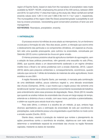 Elementos da Natureza e Propriedades do Solo 6 Capítulo 10 108
region of Espírito Santo, based on data from the reanalysis of precipitation rates made
available by NCEP / NCAR, emphasizing the period of the XXI century, between 2000
and 2016, for each of the 17 cities that make up the study site. Mean rainfall and rainfall
erosivity values were 1,261.5 mm and 7,085.3 MJ mm h-1 ha-1 year-1, respectively.
The municipalities of the region (Vale Rio Doce) presented greater susceptibility to soil
loss by erosive processes, necessitating good conservation practices of land use and
management.
KEYWORDS: Reanalysis, precipitation, erosivity.
1 | INTRODUÇÃO
O processo erosivo há milhões de anos aliado ao intemperismo, foi um fenômeno
crucial para a formação do solo. Nos dias atuais, porém, a interação que ocorre entre
o deslocamento das partículas e os componentes climáticos, em especial as chuvas,
tem sido uma questão preocupante, pois culmina na erosividade, conceituada por
Salomão (2012) como o potencial da chuva em gerar erosão.
O intenso processo produtivo atual da agricultura e também do agronegócio, sem
a adoção de boas práticas preventivas, vêm gerando uma exaustão no solo (Pires,
2006), que quando aliada a um desenvolvimento acelerado e um regime climático
insólito leva o Brasil a ter sérios problemas com a erosão (Salomão, 2012). Lepsch
(2010) alerta para prejuízos ambientais e, consequentemente, econômicos, quando
calculou que cerca de 1 bilhão de toneladas de materiais de solos agricultáveis, foram
erodidos no ano 2001.
A região Noroeste do Espirito Santo, por exemplo, é marcada pela combinação
de uma debilidade edáfica, pouca cobertura vegetal e, uma elevada erosividade
das chuvas (Camporez, 2016), o que mostra que a região possui não somente uma
tendência de “perder” seus solos como também concomitante necessidade de trabalhos
para entendimento sobre esse processo de degradação. Nisso, Shick (2014) ressalta
que quando se analisa índices de erosividade das chuvas em largo espaço de tempo,
entende-se a dinâmica chuva x erosão, com seus riscos, períodos e potencialidades,
e obtém-se suporte para estudo local e/ou regional.
Para este último, o entrave é a escolha de um método, já que, embora haja
diversos apontadores para a estimação da erosividade do solo por ocorrência de
precipitações, cada ambiente possui uma singularidade a qual interfere no modo como
a erosão sucede (Cecílio, 2012).
Diante disso, visando à produção de material que norteie o planejamento de
ações preventivas contra a ocorrência de erosões, objetivou-se com este estudo
determinar a variabilidade espacial da erosividade das chuvas na região Noroeste
capixaba, mediante os dados de reanalise.
 