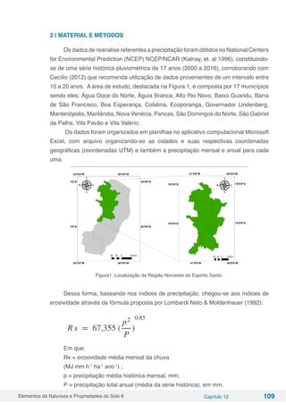 Elementos da Natureza e Propriedades do Solo 6 Capítulo 10 109
2 | MATERIAL E MÉTODOS
Os dados de reanalise referentes a precipitação foram obtidos no National Centers
for Environmental Prediction (NCEP) NCEP/NCAR (Kalnay, et. al 1996), constituindo-
se de uma série histórica pluviométrica de 17 anos (2000 a 2016), corroborando com
Cecílio (2012) que recomenda utilização de dados provenientes de um intervalo entre
10 a 20 anos. A área de estudo, destacada na Figura 1, é composta por 17 municípios
sendo eles: Água Doce do Norte, Águia Branca, Alto Rio Novo, Baixo Guandu, Barra
de São Francisco, Boa Esperança, Colatina, Ecoporanga, Governador Lindenberg,
Mantenópolis, Marilândia, Nova Venécia, Pancas, São Domingos do Norte, São Gabriel
da Palha, Vila Pavão e Vila Valério.
Os dados foram organizados em planilhas no aplicativo computacional Microsoft
Excel, com arquivo organizando-se as cidades e suas respectivas coordenadas
geográficas (coordenadas UTM) e também a precipitação mensal e anual para cada
uma.
Figura1. Localização da Região Noroeste do Espirito Santo.
Dessa forma, baseando nos índices de precipitação, chegou-se aos índices de
erosividade através da fórmula proposta por Lombardi Neto & Moldenhauer (1992):
Em que:
Rx = erosividade média mensal da chuva
(MJ mm h-1
ha-1
ano-1
) ;
p = precipitação média histórica mensal, mm;
P = precipitação total anual (média da série histórica), em mm.
 