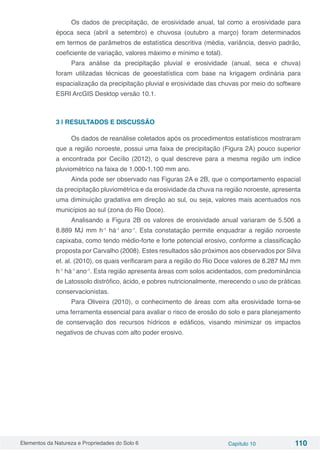 Elementos da Natureza e Propriedades do Solo 6 Capítulo 10 110
Os dados de precipitação, de erosividade anual, tal como a erosividade para
época seca (abril a setembro) e chuvosa (outubro a março) foram determinados
em termos de parâmetros de estatística descritiva (média, variância, desvio padrão,
coeficiente de variação, valores máximo e mínimo e total).
Para análise da precipitação pluvial e erosividade (anual, seca e chuva)
foram utilizadas técnicas de geoestatística com base na krigagem ordinária para
espacialização da precipitação pluvial e erosividade das chuvas por meio do software
ESRI ArcGIS Desktop versão 10.1.
3 | RESULTADOS E DISCUSSÃO
Os dados de reanálise coletados após os procedimentos estatísticos mostraram
que a região noroeste, possui uma faixa de precipitação (Figura 2A) pouco superior
a encontrada por Cecílio (2012), o qual descreve para a mesma região um índice
pluviométrico na faixa de 1.000-1.100 mm ano.
Ainda pode ser observado nas Figuras 2A e 2B, que o comportamento espacial
da precipitação pluviométrica e da erosividade da chuva na região noroeste, apresenta
uma diminuição gradativa em direção ao sul, ou seja, valores mais acentuados nos
municípios ao sul (zona do Rio Doce).
Analisando a Figura 2B os valores de erosividade anual variaram de 5.506 a
8.889 MJ mm h-1
há-1
ano-1
. Esta constatação permite enquadrar a região noroeste
capixaba, como tendo médio-forte e forte potencial erosivo, conforme a classificação
proposta por Carvalho (2008). Estes resultados são próximos aos observados por Silva
et. al. (2010), os quais verificaram para a região do Rio Doce valores de 8.287 MJ mm
h-1
há-1
ano-1
. Esta região apresenta áreas com solos acidentados, com predominância
de Latossolo distrófico, ácido, e pobres nutricionalmente, merecendo o uso de práticas
conservacionistas.
Para Oliveira (2010), o conhecimento de áreas com alta erosividade torna-se
uma ferramenta essencial para avaliar o risco de erosão do solo e para planejamento
de conservação dos recursos hídricos e edáficos, visando minimizar os impactos
negativos de chuvas com alto poder erosivo.
 