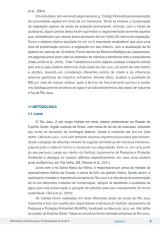 Elementos da Natureza e Propriedades do Solo 6 Capítulo 1 4
et al., 2004).
Em vista disso, tem-se revisto algumas leis e.g.: Código Florestal para preservação
da comunidade vegetal em torno de um manancial. Tal lei se limitava a conservação
da vegetação apenas de áreas de proteção permanente, contudo, com o intuito de
atualizá-la, alguns pontos desta foram suprimidos e regulamentados somente aqueles
que, estabeleciam que nessas áreas devessem ter em média 30 metros de vegetação.
Como o sistema hídrico estudado foi um rio é importante estabelecer que para uma
área de preservação comum, a vegetação em seu entorno, com a atualização da lei
poderia ser apenas de 10 metros. Porém dentro da Reserva Biológica de Jacarenema,
em algumas áreas esse valor se estendeu de maneira a beneficiar todo o ecossistema
(Valle Júnior et al., 2010). Este Trabalho teve como objetivo analisar o impacto sofrido
pelo solo e pelo sistema hídrico de duas áreas do Rio Jucu, do ponto de vista biótico
e abiótico, levando em consideraço diferentes pontos de coleta e as influências
externas geradoras de impactos antrópicos. Através disso, analisar a qualidade da
MO por meio de índices obtidos, após a técnica de fracionamento químico e avaliar
microbiologicamente amostras de água e de solos/sedimentos das áreas de nascente
e foz do Rio Jucu.
4 | METODOLOGIA
4.1. Local
O Rio Jucu, é um corpo hídrico em meio urbano pertencente ao Estado do
Espírito Santo, região sudeste do Brasil, com cerca de 80 km de extensão, iniciando
seu curso no município de Domingos Martins. Desde a nascente até sua foz (Vila
Velha - Barra do Jucu), o rio vem sofrendo diversos impactos provocados pelo homem,
desde o despejo de efluentes através de esgotos domésticos até resíduos industriais,
prejudicando o sistema hídrico e causando sua degradação. Este rio, em uma parte
do seu percurso, passa por dentro do Instituto Jacarenema de Pesquisa e Proteção
Ambiental e deságua no oceano atlântico especificamente, em uma zona costeira
praia da Barrinha, em Vila Velha, ES. (Neves et al., 2011).
Junto com o rio Santa Maria da Vitória, é responsável por cerca da metade do
abastecimento hídrico do Estado, e cerca de 95% da grande Vitória. Sendo assim, é
necessário ressaltar a importância da bacia do Rio Jucu e à relevância da preservação
do rio em diferentes unidades de conservação, sempre se atestando a qualidade da
água para sua preservação e geração de estudos para seu manejamento de forma
sustentável. (Terra et al., 2010).
As coletas foram realizadas em duas diferentes áreas do curso do Rio Jucu
(nascente e foz) com auxílio dos responsáveis e técnicos do Instituto Jacarenema de
Pesquisa e Proteção Ambiental (INJAPA), localizado na Barra do Jucu, em Vila Velha
no estado do Espírito Santo. Todas as amostras foram retiradas próximas do Rio Jucu,
 