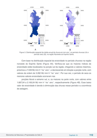 Elementos da Natureza e Propriedades do Solo 6 Capítulo 10 112
	 A 	 B
Figura 3. Distribuição espacial da média anual de chuva em mm ano-1
no período chuvoso (A) e
período seco (B), na região Noroeste do Espirito Santo.
Com base na distribuição espacial da erosividade no período chuvoso na região
noroeste do Espírito Santo (Figura 4A). Verificou-se que os maiores índices de
erosividade estão localizados na porção sul da região, chegando a valores máximos,
próximos a 7.049 MJ mm h-1
ha-1
ano-1
, e decrescendo em direção a porção norte, com
valores da ordem de 3.282 MJ mm h-1
ha-1
ano-1
. Por sua vez, o período de seca os
menores valores erosividade ocorreram nas
porções litoral e extremo sul, e, os maiores na parte norte, com valores entre
1.687,04 a 2.165,04 MJ mm h-1
ha-1
ano-1
, respectivamente (Figura 4B). Esse baixo
valor de erosividade é devido à diminuição das chuvas nesse período e a ocorrência
de estiagem.
 