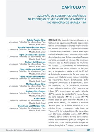 Elementos da Natureza e Propriedades do Solo 6 Capítulo 11 116
Capítulo 11
AVALIAÇÃO DE SUBSTRATOS ORGÂNICOS
NA PRODUÇÃO DE MUDAS DE COUVE MANTEIGA
NO MUNICÍPIO DE MARABÁ – PA
Gabriel Pereira Silva
Uiversidade Federal do Sul e Sudeste do Pará
Marabá, Pará, Brasil
Pâmela Suame Bezerra Moura
Uiversidade Federal do Sul e Sudeste do Pará
Marabá, Pará, Brasil
Ingrid Conceição dos Santos
Uiversidade Federal do Sul e Sudeste do Pará
Marabá, Pará, Brasil
Nailson da Silva Alves
Uiversidade Federal do Sul e Sudeste do Pará
Marabá, Pará, Brasil
Diego de Macedo Rodrigues
Uiversidade Federal do Sul e Sudeste do Pará
Marabá, Pará, Brasil
Pedro Paulo Soares Mendes
Uiversidade Federal do Sul e Sudeste do Pará
Marabá, Pará, Brasil
Mattheus Costa Silva
Uiversidade Federal do Sul e Sudeste do Pará
Marabá, Pará, Brasil
Ilária da Silva Santos
Uiversidade Federal do Sul e Sudeste do Pará
Marabá, Pará, Brasil
Camile Melo
Uiversidade Federal do Sul e Sudeste do Pará
Marabá, Pará, BrasilL
Daniel luiz Leal Mangas Filho
Uiversidade Federal do Sul e Sudeste do Pará
Marabá, Pará, BrasilL
RESUMO: Os tipos de insumo utilizados e a
facilidade de aquisição destes são os principais
fatores considerados na análise de crescimento
de plantas cultivadas. O objetivo do trabalho
foi avaliar como o esterco bovino e a serragem
carbonizada agem como substrato na produção
de mudas de couve do tipo manteiga (Brassica
oleracea acephala) em tubetes. Os substratos
utilizados são de fácil aquisição no município
de Marabá. O experimento foi desenvolvido
em Marabá com clima variando de Aw para
Am, e temperatura média anual de 26,5°C.
A delimitação experimental foi em blocos ao
acaso, com três tratamentos e cinco repetições.
Os tratamentos foram: Solo/Esterco, Solo/
Serragem Carbonizada e a testemunha, todos
na proporção 1:1. Os parâmetros avaliados
foram: diâmetro caulinar (DC), número de
folhas (NF), comprimento da parte radicular
(CPR) e aérea da planta (CAP), massa fresca
da parte radicular (MFPR) e aérea (MFPA),
massa seca da parte radicular (MSPR) e da
parte aérea (MSPA). Foi utilizado o software
Assistat para as análises estatísticas e as
médias foram comparadas pelo teste de
Tukey a 5% de probabilidade. Os parâmetros
com diferença estatística foram o CAP, MFPA
e MSPA, com o esterco bovino apresentando
melhor aproveitamento que o de serragem. No
MSPA, não houve diferença entre os tipos de
adubação orgânica. O esterco bovino forneceu
 