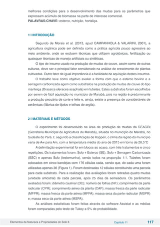 Elementos da Natureza e Propriedades do Solo 6 Capítulo 11 117
melhores condições para o desenvolvimento das mudas para os parâmetros que
expressam acúmulo de biomassa na parte de interesse comercial.
PALAVRAS-CHAVE: esterco, nutrição, hortaliça.
1 | INTRODUÇÃO
Segundo de Morais et al. (2013, apud CAMPANHOLA & VALARINI, 2001), a
agricultura orgânica pode ser definida como a prática agrícola pouco agressiva ao
meio ambiente, onde se excluem técnicas que utilizem agrotóxicos, fertilização ou
quaisquer técnicas de manejo artificiais ou sintéticas.
O tipo de insumo usado na produção de mudas de couve, assim como de outras
culturas, deve ser o principal fator considerado na análise de crescimento de plantas
cultivadas. Outro fator de igual importância é a facilidade de aquisição destes insumos.
O trabalho teve como objetivo avaliar a forma com que o esterco bovino e a
serragem carbonizada agem como substratos na produção de mudas de couve do tipo
manteiga (Brassica oleracea acephala) em tubetes. Estes substratos foram escolhidos
por serem de fácil aquisição no município de Marabá, pois na região é predominante
a produção pecuária de corte e leite e, ainda, existe a presença de consideráveis de
cerâmicas (fábrica de tijolos e telhas de argila).
2 | MATERIAIS E MÉTODOS
O experimento foi desenvolvido na área de produção de mudas da SEAGRI
(Secretaria Municipal de Agricultura de Marabá), situada no município de Marabá, no
Sudeste do Pará. E segundo a classificação de Koppen, o clima da região do município
varia de Aw para Am, com a temperatura média do ano de 2015 em torno de 26,5°C
A delimitação experimental foi em blocos ao acaso, com três tratamentos e cinco
repetições. Os tratamentos foram: Solo + Esterco (SE), Solo + Serragem Carbonizada
(SSC) e apenas Solo (testemunha), sendo todos na proporção 1:1. Tubetes foram
colocados em cinco bandejas com 176 células cada, sendo que, de cada uma foram
utilizadas apenas 36 (Figura 1). Foram destinadas 12 células constituindo uma parcela
para cada substrato. Para a realização das avaliações foram retiradas quatro mudas
(unidade amostral) de cada parcela, após 25 dias da semeadura. Os parâmetros
avaliados foram: diâmetro caulinar (DC); número de folhas (NF); comprimento da parte
radicular (CPR); comprimento aéreo da planta (CAP); massa fresca da parte radicular
(MFPR); massa fresca da parte aérea (MFPA); massa seca da parte radicular (MSPR)
e; massa seca da parte aérea (MSPA).
As análises estatísticas foram feitas através do software Assistat e as médias
foram comparadas pelo teste de Tukey a 5% de probabilidade.
 