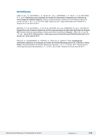 Elementos da Natureza e Propriedades do Solo 6 Capítulo 11 119
REFERÊNCIAS
LIMA, R. de L. S.; SEVERINO, L. S.; SILVA, M. I. de L.; JERÔNIMO, J. F.; VALE, L. S. do; BELTRÃO,
N. E. de M. Substratos para produção de mudas de mamoneira compostos por misturas de
cinco fontes de matéria orgânica. Ciência e Agrotecnologia. Editora da Universidade Federal de
Lavras (UFLA), v. 30, n. 3, p. 474-479, 2006. Disponível em: <http://hdl.handle.net/11449/30151>.
Acesso em 27 de abril de 2017.
MORAIS, F. F. de; OLIVEIRA, L. H. M. B. de; SILVEIRA, M. A. da; CAMARGO, R. de S.; CALIARI, M.
Diagnóstico dos Produtos Orgânicos da Feira Agroecológica do Mercado Municipal de Goiânia-
GO. Revista Verde de Agroecologia e Desenvolvimento Sustentável, Mossoró – RN, v. 8, n. 3, p. 70
- 77, jul – set de 2013. Disponível em: <http://gvaa.org.br/revista/index.php/RVADS/article/view/1917>.
Acesso em: 28 de abril de 2017.
PAULUS, D.; VALMORBIDA, R.; TOFFOLI, E.; PAULUS, E.; GARLET, T.M.B. Avaliação de
substratos orgânicos na produção de mudas de hortelã (Menthagracilis R. Br. e Mentha x villosa
Huds.). Revista Brasileira de Plantas Medicinais, Botucatu, v.13, n.1, p.90-97, 2011. Disponível em:
<www.sbpmed.org.br/download/issn_11_1/v13n1_90_97.pdf>. Acesso em 02 de maio de 2017.
 
