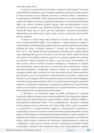 Elementos da Natureza e Propriedades do Solo 6 Capítulo 12 121
como soja, trigo e arroz.
O sorgo é uma gramínea que se adapta a regiões de clima quente, com pouca
necessidade de fertilidade do solo e excelente resistência aos fatores físicos, químicos
ou físico-químicos do meio ambiente, tais como: o estresse hídrico, a salinidade e
o encharcamento (TABOSA, 2002). Representa também uma cultura importante no
sistema de rotação de culturas e produção de biomassa no sistema de plantio direto,
dado o se u denso e dinâmico sistema radicular, capaz de descompactar o solo e
movimentar os nutrientes nas diferentes camadas do substrato. O maior produtor
mundial de sorgo são os EUA, pois tem sofisticados mecanismos tecnológicos
desenvolvidos nos últimos anos, mesmo tendo a Ásia e a África com cerca de 90%
de área plantada.
O sorgo é o quinto cereal mais produzido no mundo, atrás do milho, trigo,
arroz e cevada (OLIVEIRA, 2003). Sua resistência a fatores abióticos é devido a
características morfofisiológicas do sistema radicular e da parte superior dos diferentes
genótipos de sorgo. O sistema radicular é formado por raízes ramificadas e
finas com o seu desenvolvimento subsuperficial, permitindo que a planta obtenha
maior quantidade de água em um mesmo volume de solo Tabosa (2002).De acordo
com Castro & Vieira (2001), hormônio vegetal é um composto orgânico não nutriente,
de ocorrência natural, produzido na planta, e que em baixas concentrações (10-
4M) promove, inibe ou modifica processos morfológicos e fisiológicos do vegetal.
Até recentemente, apenas seis tipos de hormônios eram considerados: auxinas,
citocininas, giberelinas, retardadores, inibidores e etileno. Os reguladores vegetais
endógenos podem estar envolvidos em vários processos durante o desenvolvimento
das sementes como no crescimento e desenvolvimento da semente, tecidos extra
seminais, na acumulação e armazenamento de reservas e diversos efeitos fisiológicos
em tecidos e órgãos Bewley & Black (1994). Processos como germinação, crescimento
vegetativo, florescimento, frutificação e maturação são afetados por diversos fatores,
sendo que os hormônios vegetais desempenham um papel importante no controle de
desenvolvimento dos componentes da produtividade.
O Stimulate é um estimulante vegetal da Stoller Interprises Inc., contendo
reguladores vegetais e traços de sais minerais quelatizados. Seus reguladores vegetais,
constituintes são ácido índolbutírico (auxina) 0,005%, cinetina (citocinina) 0,009% e
ácido giberélíco (giberelina) 0,005%. Com as aplicações de stimulate, o resultado
prático esperado para as culturas de arroz, citros, feijão, milho e soja é, incremento
no crescimento e no desenvolvimento vegetal no enraizamento, e aumentado a
produtividade. Esse produto químico no desenvolvimento vegetal estimulando a divisão
celular, a diferenciação e o alongamento das células, também aumenta a absorção e a
utilização dos nutrientes e é especialmente eficiente quando aplicado com fertilizantes
foliares, sendo também compatível com defensivos. fitoestimulante que contém fito
- reguladores e traços de sais minerais, promove a liberação de compostos voláteis
ou exsudatos radiculares que apresentam ação sobre microorganismos podendo
 