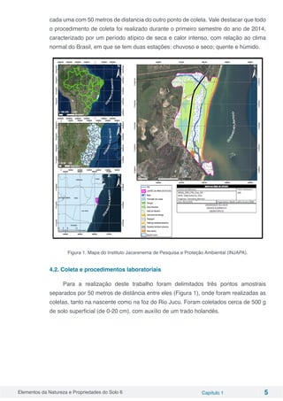 Elementos da Natureza e Propriedades do Solo 6 Capítulo 1 5
cada uma com 50 metros de distancia do outro ponto de coleta. Vale destacar que todo
o procedimento de coleta foi realizado durante o primeiro semestre do ano de 2014,
caracterizado por um período atípico de seca e calor intenso, com relação ao clima
normal do Brasil, em que se tem duas estações: chuvoso e seco; quente e húmido.
Figura 1. Mapa do Instituto Jacarenema de Pesquisa e Proteção Ambiental (INJAPA).
4.2. Coleta e procedimentos laboratoriais
Para a realização deste trabalho foram delimitados três pontos amostrais
separados por 50 metros de distância entre eles (Figura 1), onde foram realizadas as
coletas, tanto na nascente como na foz do Rio Jucu. Foram coletados cerca de 500 g
de solo superficial (de 0-20 cm), com auxílio de um trado holandês.
 