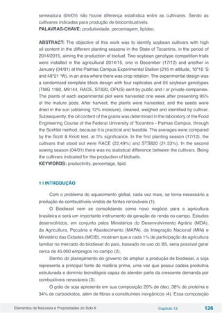 Elementos da Natureza e Propriedades do Solo 6 Capítulo 13 126
semeadura (04/01) não houve diferença estatística entre as cultivares. Sendo as
cultivares indicadas para produção de biocombustíveis.
PALAVRAS-CHAVE: produtividade, percentagem, lipídeo.
ABSTRACT: The objective of this work was to identify soybean cultivars with high
oil content in the different planting seasons in the State of Tocantins, in the period of
2014/2015, aiming the production of biofuel. Two soybean genotype competition trials
were installed in the agricultural 2014/15, one in December (17/12) and another in
January (04/01) at the Palmas Campus Experimental Station (216 m altitude, 10º10 ‘S
and 48º21 ‘W), in an area where there was crop rotation. The experimental design was
a randomized complete block design with four replicates and 05 soybean genotypes
(TMG 1180, M9144, RACE, ST820, OPUS) sent by public and / or private companies.
The plants of each experimental plot were harvested one week after presenting 95%
of the mature pods. After harvest, the plants were harvested, and the seeds were
dried in the sun (obtaining 12% moisture), cleaned, weighed and identified by cultivar.
Subsequently, the oil content of the grains was determined in the laboratory of the Food
Engineering Course of the Federal University of Tocantins - Palmas Campus, through
the Soxhlet method, because it is practical and feasible. The averages were compared
by the Scott & Knott test, at 5% significance. In the first planting season (17/12), the
cultivars that stood out were RACE (22.49%) and STS820 (21.53%). In the second
sowing season (04/01) there was no statistical difference between the cultivars. Being
the cultivars indicated for the production of biofuels.
KEYWORDS: productivity, percentage, lipid.
1 | INTRODUÇÃO
Com o problema do aquecimento global, cada vez mais, se torna necessário a
produção de combustíveis vindos de fontes renováveis (1).
O Biodiesel vem se consolidando como novo negócio para a agricultura
brasileira e será um importante instrumento de geração de renda no campo. Estudos
desenvolvidos, em conjunto pelos Ministérios do Desenvolvimento Agrário (MDA),
da Agricultura, Pecuária e Abastecimento (MAPA), da Integração Nacional (MIN) e
Ministério das Cidades (MCID), mostram que a cada 1% de participação da agricultura
familiar no mercado do biodiesel do país, baseado no uso do B5, seria possível gerar
cerca de 45.000 empregos no campo (2).
Dentro do planejamento do governo de ampliar a produção de biodiesel, a soja
representa a principal fonte de matéria prima, uma vez que possui cadeia produtiva
estruturada e domínio tecnológico capaz de atender parte da crescente demanda por
combustíveis renováveis (3).
O grão de soja apresenta em sua composição 20% de óleo, 38% de proteína e
34% de carboidratos, além de fibras e constituintes inorgânicos (4). Essa composição
 