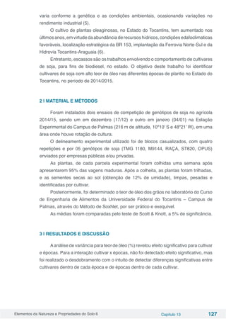 Elementos da Natureza e Propriedades do Solo 6 Capítulo 13 127
varia conforme a genética e as condições ambientais, ocasionando variações no
rendimento industrial (5).
O cultivo de plantas oleaginosas, no Estado do Tocantins, tem aumentado nos
últimos anos, em virtude da abundância de recursos hídricos, condições edafoclimaticas
favoráveis, localização estratégica da BR 153, implantação da Ferrovia Norte-Sul e da
Hidrovia Tocantins-Araguaia (6).
Entretanto, escassos são os trabalhos envolvendo o comportamento de cultivares
de soja, para fins de biodiesel, no estado. O objetivo deste trabalho foi identificar
cultivares de soja com alto teor de óleo nas diferentes épocas de plantio no Estado do
Tocantins, no período de 2014/2015.
2 | MATERIAL E MÉTODOS
Foram instalados dois ensaios de competição de genótipos de soja no agrícola
2014/15, sendo um em dezembro (17/12) e outro em janeiro (04/01) na Estação
Experimental do Campus de Palmas (216 m de altitude, 10º10’ S e 48º21’ W), em uma
área onde houve rotação de cultura.
O delineamento experimental utilizado foi de blocos casualizados, com quatro
repetições e por 05 genótipos de soja (TMG 1180, M9144, RAÇA, ST820, OPUS)
enviados por empresas públicas e/ou privadas.
As plantas, de cada parcela experimental foram colhidas uma semana após
apresentarem 95% das vagens maduras. Após a colheita, as plantas foram trilhadas,
e as sementes secas ao sol (obtenção de 12% de umidade), limpas, pesadas e
identificadas por cultivar.
Posteriormente, foi determinado o teor de óleo dos grãos no laboratório do Curso
de Engenharia de Alimentos da Universidade Federal do Tocantins – Campus de
Palmas, através do Método de Soxhlet, por ser prático e exequível.
As médias foram comparadas pelo teste de Scott & Knott, a 5% de significância.
3 | RESULTADOS E DISCUSSÃO
Aanálise de variância para teor de óleo (%) revelou efeito significativo para cultivar
e épocas. Para a interação cultivar x épocas, não foi detectado efeito significativo, mas
foi realizado o desdobramento com o intuito de detectar diferenças significativas entre
cultivares dentro de cada época e de épocas dentro de cada cultivar.
 