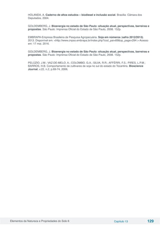 Elementos da Natureza e Propriedades do Solo 6 Capítulo 13 129
HOLANDA, A. Caderno de altos estudos – biodiesel e inclusão social. Brasília: Câmara dos
Deputados, 2004.
GOLDEMBERG, J. Bioenergia no estado de São Paulo: situação atual, perspectivas, barreiras e
propostas. São Paulo: Imprensa Oficial do Estado de São Paulo, 2008. 152p.
EMBRAPA-Empresa Brasileira de Pesquisa Agropecuária. Soja em números (safra 2012/2013).
2013. Disponível em: <http://www.cnpso.embrapa.br/index.php?cod_pai=69&op_page=294 > Acesso
em: 17 mai. 2016.
GOLDEMBERG, J. Bioenergia no estado de São Paulo: situação atual, perspectivas, barreiras e
propostas. São Paulo: Imprensa Oficial do Estado de São Paulo, 2008. 152p.
PELÚZIO, J.M.; VAZ-DE-MELO, A.; COLOMBO, G.A.; SILVA, R.R.; AFFÉRRI, F.S.; PIRES, L.P.M.;
BARROS, H.B. Comportamento de cultivares de soja no sul do estado do Tocantins. Bioscience
Journal, v.22, n.2, p.69-74, 2006.
 