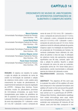 Elementos da Natureza e Propriedades do Solo 6 Capítulo 14 130
Capítulo 14
CRESCIMENTO DE MUDAS DE JABUTICABEIRA
EM DIFERENTES COMPOSIÇÕES DE
SUBSTRATO E COBERTURA MORTA
Maura Colombo
Universidade Tecnológica Federal do Paraná,
Dois Vizinhos – PR.
Lucas Daniel Perin
Universidade Tecnológica Federal do Paraná,
Dois Vizinhos – PR.
Maiara Haskel
Universidade Tecnológica Federal do Paraná,
Dois Vizinhos – PR.
Américo Wagner Júnior
Universidade Tecnológica Federal do Paraná,
Dois Vizinhos – PR.
Paulo Cesar Conceição
Universidade Tecnológica Federal do Paraná,
Dois Vizinhos – PR.
RESUMO: O objetivo do trabalho foi avaliar
a ação da adição de composto de cama de
aviário na formulação de substrato e adição
de cobertura morta sobre o solo usados para
crescimento de mudas de jabuticabeiras. O
experimento foi realizado em casa de vegetação
da UTFPR - Câmpus Dois Vizinhos. Foram
utilizadas mudas de jabuticabeira provindas
de mini-estacas enraizadas, as quais foram
transplantadas para baldes de polietileno de
20l. O substrato foi composto por misturas de
Latossolo Vermelho, areia e composto de cama
de aves nas proporções: S1 - Latossolo + areia
(2:1 v/v); S2 - Latossolo + areia + composto de
cama de aves (2:1:0,5 v/v/v); S3 - Latossolo +
areia + composto de cama de aves (2:1:1v/v/v);
S4 - Latossolo + areia + composto de cama de
aves (2:1:1,5 v/v/v); e S5 - Latossolo + areia +
composto de cama de aves (2:1:2 v/v/v). Como
cobertura morta foi utilizada palhada de guandu
(Cajanus cajan) na instalação do experimento,
em proporção de 10 toneladas por hectare. As
variáveis analisadas foram diâmetro do colo,
altura de plantas e área de copa. A utilização
de cobertura morta não apresentou resultado
significativo aos 90 dias, contudo, após 120
dias a adição foi positiva. Quanto a adição
de composto de cama de aves ao substrato,
proporções acima de 14% foram letais para a
jabuticabeira, sendo recomendado a utilização
apenas da mistura de Latossolo e areia.
PALAVRAS-CHAVE: Jabuticaba. Fertilidade.
Solo.
ABSTRACT: The objective off this work was
to evaluate the action off the addition off avian
bed compound in the substrate formulation and
addition off mulch on the soil around the growth
off jabuticabeiras seedlings. The experiment
was carried out in a greenhouse off UTFPR -
Câmpus Dois Vizinhos. Jabuticabeira seedlings
from rooted mini-cuttings were used, which
were transplanted to 20l polyethylene pails. The
substrate was composses off mixtures off red
latosol, sand and bird litter compound in the
 
