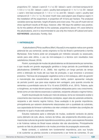 Elementos da Natureza e Propriedades do Solo 6 Capítulo 14 131
proportions: S1 - latosol + sand (2: 1 v / v); S2 - latosol + sand + bird bed compound (2:
1: 0.5 v / v / v); S3 - latosol + sand + poultry bed compost (2: 1: 1v / v / v); S4 - latosol
+ sand + bird bed compost (2: 1: 1.5 v / v / v); and S5 - latosol + sand + poultry bed
compound (2: 1: 2 v / v / v). As cover mulch was used pigeon pea (Cajanus cajan) in
the installation off the experiment, in proportion off 10 tons per hectare. The analyzed
variables were lap diameter, height off plants and crown area. The use off mulch did not
show significant results at 90 days, however, after 180 days the addition was positive.
As for the addition off bird litter to the substrate, proportions above 14% were lethal to
the jabuticabeira, and it is recommended to use only the mixture off Latosol and sand.
KEYWORDS: Jabuticaba. Fertility. Soil.
1 | INTRODUÇÃO
A jabuticabeira [Plinia cauliflora (Mart.) Kausel] é uma espécie nativa com grande
potencial de uso comercial, sendo originária no Sul do Brasil e pertencente à família
Myrtaceae. Esta fruteira pode ser propagada por métodos sexuado ou assexuado,
sendo para este último, o uso da mini-estaquia é a técnica com resultados mais
satisfatórios (Hossel, 2016).
Porém, a produção de mudas de jabuticabeiras se dá basicamente por sementes,
o que resulta em grande segregação genética e longo período de juvenilidade das
jabuticabeiras (DANNER et al., 2006). Isto significa um longo período de tempo
entre a obtenção da muda até sua fase de produção, o que encarece o processo
produtivo. Técnicas de propagação vegetativa como a mini-estaquia, além de garantir
a manutenção das características da planta matriz, podem apresentar redução
do período juvenil, que para essa espécie tem vantagem, pois quando oriunda de
sementes a juvenilidade varia de 10 a 15 anos (CASSOL et al., 2015). Todavia, após
a rizogênese, as mudas devem possuir condições adequadas para o seu crescimento,
tendo como um dos fatores essenciais o substrato, recipiente utilizado e regime hídrico.
A partir da produção de mudas por meio de estacas, torna-se necessário avaliar o
crescimento das mesmas em diferentes condições, sejam elas de substrato ambiente,
recipiente e até mesmo regime hídrico. Essa avaliação é de grande importância,
principalmente por estarem diretamente relacionadas com a qualidade do substrato,
sua capacidade de fornecer nutrientes e de reter umidade e também das condições de
ambiente no qual a muda está submetida.
Estudos realizados após a obtenção de mudas, avaliando variáveis de planta
como diâmetro de colo, altura, número de folhas, são amplamente difundidos para a
maioria das culturas de grande importância econômica, porém, para espécies florestais
e de fruteiras nativas do Brasil esses estudos não são abundantes. Principalmente
quando se fala da jabuticabeira e de mudas provindas da propagação assexuada.
Neste contexto, o substrato tem fundamental importância, pois sua função
é de sustentar as plantas durante o enraizamento e ser fonte de nutrientes. O uso
 
