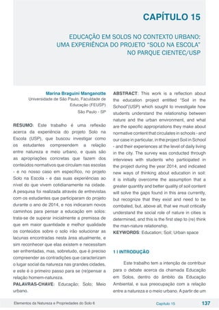 Elementos da Natureza e Propriedades do Solo 6 Capítulo 15 137
EDUCAÇÃO EM SOLOS NO CONTEXTO URBANO:
UMA EXPERIÊNCIA DO PROJETO “SOLO NA ESCOLA”
NO PARQUE CIENTEC/USP
Capítulo 15
Marina Braguini Manganotte
Universidade de São Paulo, Faculdade de
Educação (FEUSP)
São Paulo - SP
 
RESUMO: Este trabalho é uma reflexão
acerca da experiência do projeto Solo na
Escola (USP), que buscou investigar como
os estudantes compreendem a relação
entre natureza e meio urbano, e quais são
as apropriações concretas que fazem dos
conteúdos normativos que circulam nas escolas
- e no nosso caso em específico, no projeto
Solo na Escola - e das suas experiências ao
nível do que vivem cotidianamente na cidade.
A pesquisa foi realizada através de entrevistas
com os estudantes que participaram do projeto
durante o ano de 2014, e nos indicaram novos
caminhos para pensar a educação em solos:
trata-se de superar inicialmente a premissa de
que em maior quantidade e melhor qualidade
os conteúdos sobre o solo irão solucionar as
lacunas encontradas nesta área atualmente, e
sim reconhecer que elas existem e necessitam
ser enfrentadas, mas, sobretudo, que é preciso
compreender as contradições que caracterizam
o lugar social da natureza nas grandes cidades,
e este é o primeiro passo para se (re)pensar a
relação homem-natureza.
PALAVRAS-CHAVE: Educação; Solo; Meio
urbano.
ABSTRACT: This work is a reflection about
the education project entitled “Soil in the
School”(USP) which sought to investigate how
students understand the relationship between
nature and the urban environment, and what
are the specific appropriations they make about
normative content that circulates in schools - and
our case in particular, in the project Soil in School
- and their experiences at the level of daily living
in the city. The survey was conducted through
interviews with students who participated in
the project during the year 2014, and indicated
new ways of thinking about education in soil:
it is initially overcome the assumption that a
greater quantity and better quality of soil content
will solve the gaps found in this area currently,
but recognize that they exist and need to be
combated, but, above all, that we must critically
understand the social role of nature in cities is
determined, and this is the first step to (re) think
the man-nature relationship.
KEYWORDS: Education; Soil; Urban space
1 | INTRODUÇÃO
Este trabalho tem a intenção de contribuir
para o debate acerca da chamada Educação
em Solos, dentro do âmbito da Educação
Ambiental, e sua preocupação com a relação
entre a natureza e o meio urbano. A partir de um
 