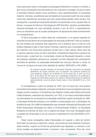Elementos da Natureza e Propriedades do Solo 6 Capítulo 15 138
breve panorama sobre a introdução da Educação Ambiental no mundo e no Brasil, e
das novas concepções precursionadas por ela, buscamos investigar um pouco sobre
a formação histórica destas novas correntes e seus desdobramentos na sociedade
moderna. Contudo, acreditamos que tal trabalho só é possível a partir de uma analise
crítica das experiências concretas que vem sendo desenvolvidas neste cenário. Por
conseguinte, a questão principal deste trabalho é compreender como o projeto Solo na
Escola, no parque de Ciência e Tecnologia da USP (CienTec), abordou a problemática
natureza-sociedade em suas atividades durante o ano de 2014, e especialmente,
como os estudantes que do projeto participaram se apropriaram deste conhecimento
e o (re)significaram.
O termo Educação em Solos refere-se, inicialmente, a um estudo integrado do
conteúdo de solo dentro de uma abordagem de educação ambiental. Trata-se, portanto,
de uma tentativa de incorporar este organismo vivo e dinâmico que é o solo em uma
análise integrada a todo o meio natural. Contudo, sabemos que a sociedade moderna
nos imprimiu uma forma bem particular de lidar com o meio natural, afinal, para ela
a natureza aparece como um bem abundante, infinitamente disponível e passível de
domínio pela - e pelo bem da - humanidade. A partir da Revolução Industrial, o modo
de produção capitalista estruturou-se, baseado na forte utilização dos combustíveis
derivados do petróleo, na exploração desmedida dos recursos naturais e, ainda, no
“uso do ar, da água e do solo como depósito de rejeitos” (MUGLER, p.734, 2006).
Os primeiros grandes impactos da Revolução Industrial, decorrentes da poluição
atmosférica de origem industrial, que se traduzem nos primeiros sintomas da
crise ambiental, surgiram já na década de 50 do século XX. A partir dos anos
60 e 70 do século XX, fica claro que a degradação ambiental e os problemas e
impactos daí decorrentes colocam em cheque a sobrevivência tanto do modelo de
desenvolvimento, como do próprio homem sobre a Terra (MUGLER et al., p.734,
2006).
É principalmente a partir da década de 1970, que na busca por uma postura
humanitária de proteção ambiental, começam a borbulhar novas concepções acerca da
relação homem-natureza. A Conferência das Nações Unidas sobre Desenvolvimento
e Meio Ambiente, realizadas em Estocolmo, em 1972, é um marco inicial desta ênfase
na necessidade de um programa de educação ambiental. A partir da década de 1990,
a Educação Ambiental começou a ter também a preocupação com a abordagem da
temática do solo. Em 1998 foi estabelecida uma comissão intitulada Soil Education and
Public Awarenesss (Educação em Solos e Conscientização Publica), na Sociedade
Brasileira de Ciências do Solo, com o objetivo de atingir uma maior divulgação sobre
a questão da conservação e do uso racional e sustentável do solo (OLIVEIRA, p.211,
2014).
Estas novas concepções estão interessadas em superar a idéia de homem
dominador da natureza e colocá-los, ambos, como parte do meio ambiente. É preciso,
desta maneira, superar as formas de pensamento que degradam a natureza e criar
novos modelos de desenvolvimento e consumo, mais conscientes. Para isto, seria
 