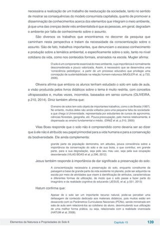 Elementos da Natureza e Propriedades do Solo 6 Capítulo 15 139
necessária a realização de um trabalho de reeducação da sociedade, tanto no sentido
de mostrar as consequências do modelo consumista capitalista, quanto de promover a
disseminação de conhecimentos acerca dos elementos que integram o meio ambiente,
já que uma das crenças deste viés ambientalista é que as pessoas, em geral, degradam
o ambiente por falta de conhecimento sobre o assunto.
São diversos os trabalhos que encontramos no decorrer da pesquisa que
caminham nesta perspectiva e tratam da necessidade da conscientização sobre o
assunto. São de fato, trabalhos importantes, que denunciam o escasso conhecimento
e produção sobre a temática ambiental, e especificamente sobre o solo, tanto no nível
cotidiano da vida, como nos conteúdos formais, ensinados na escola. Mugler afirma:
Osoloéumcomponenteessencialdomeioambiente,cujaimportânciaénormalmente
desconsiderada e pouco valorizada. Assim, é necessário que se desenvolva uma
‘consciência pedológica’, a partir de um processo educativo que privilegie uma
concepção de sustentabilidade na relação homem-natureza (MUGLER et. al, p.733,
2006).
Oliveira afirma que embora os alunos tenham estudado o solo em sala de aula,
a visão produzida pelos livros didáticos sobre o tema é muito restrita, com conceitos
ultrapassados e, muitas vezes, incorretos, baseados em senso comuns (OLIVEIRA,
p.210, 2014). Diniz também afirma que:
O ensino de solos tem sido objeto de importantes trabalhos, como o de Braida (1997).
No entanto, muitos deles são ainda voltados para uma pequena fatia da sociedade:
a que chega à Universidade, representada por estudantes de cursos de agronomia,
ciências florestais, geografia, etc. Pouca preocupação, pelo menos relativamente, é
dispensada ao ensino fundamental e médio. (DINIZ et al, p.310, 2005)
Vilas Boas responde que o solo não é compreendido como deveria ser ao dizer
que à ele não é atribuído seu papel primordial para a vida humana e para a conservação
da biodiversidade. Ele ainda complementa:
grande parte da população demonstra, em atitudes, pouca consciência sobre a
importância da conservação do solo e de sua biota, o que contribui, em grande
parte, para a sua degradação, seja pelo seu mau uso, seja pela sua ocupação
desordenada (VILAS BOAS et al, p.296, 2012).
Jesus também responde à importância de dar significado a preservação do solo:
A conscientização necessária à preservação do solo, enquanto constituinte da
paisagem e base de grande parte da vida existente no planeta, pode ser adquirida na
escola por meio de atividades que visem à identificação de atributos, características
e diferentes formas de utilização, de modo que o solo passe a fazer parte do
imaginário e da realidade cognitiva do educando (JESUS, et al, p.551, 2013)
Hatum confirma que:
Apesar de o solo ser um importante recurso natural, pode-se perceber uma
defasagem de conteúdo dedicado aos materiais didáticos, pois muitos estão em
desacordo com os Parâmetros Curriculares Nacionais (PCNs), sendo ministrado em
sala de aula sem relacioná-los ao cotidiano do aluno, desvinculando sua utilização
de uma melhor forma prática, ou seja, relacionada com a realidade vivenciada
(HATUM et al, 2008).
 