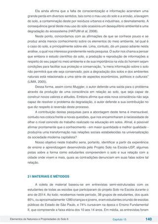 Elementos da Natureza e Propriedades do Solo 6 Capítulo 15 140
Ela ainda afirma que a falta de conscientização e informação acarretam uma
grande perda em diversos sentidos, tais como o mau uso do solo e a erosão, a lavagem
do solo, a contaminação deste por resíduos urbanos e industriais, o desmatamento. A
consequência geral deste mau uso do solo ocasiona um desequilíbrio ambiental e uma
degradação do ecossistema (HATUM et al, 2008).
Neste ponto, concordamos com as afirmações de que se conhece pouco e se
produz ainda menos conhecimento sobre os elementos do meio ambiente, tal qual é
o caso do solo, e principalmente sobre ele. Lima, contudo, dá um passo adiante nesta
análise, o qual nos interessa grandemente nesta pesquisa. O autor nos chama a pensar
que embora o estudo científico do solo, a produção e reprodução de informações a
respeito do seu papel no meio ambiente e de sua importância na vida do homem sejam
condições para facilitar sua proteção e conservação, “a mera informação sobre o solo
não permitirá que ele seja conservado, pois a degradação dos solos e dos ambientes
naturais está relacionada a uma série de aspectos econômicos, políticos e culturais”
(LIMA, 2005).
Dessa forma, assim como Muggler, o autor defende uma saída para o problema
através da produção de uma consciência em relação ao solo, que seja capaz de
construir novos valores e atitudes. Embora afirme que esta nova consciência não seja
capaz de resolver o problema da degradação, o autor defende a sua contribuição no
que diz respeito à reversão deste processo.
A contribuição destas pesquisas para a abordagem deste tema é imensurável,
contudo nos coloca frente a novas questões, que nos encaminharam à necessidade de
olhar o nível concreto do trabalho realizado na educação em solos. Afinal, é possível
afirmar prontamente que o conhecimento - em maior quantidade e melhor qualidade -
produziria uma transformação nas relações sociais estabelecidas na universalização
da sociedade moderna capitalista?
Nosso objetivo neste trabalho seria, portanto, identificar a partir da experiência
de ensino e aprendizagem desenvolvida pelo Projeto Solo na Escola-USP, algumas
pistas sobre a forma como estudantes compreendem o solo e sua relação com a
cidade onde vivem e mais, quais as contradições denunciam em suas falas sobre tal
relação.
2 | MATERIAIS E MÉTODOS
A coleta de material baseou-se em entrevistas semi-estruturadas com os
estudantes de todas as escolas que participaram do projeto Solo na Escola durante o
ano de 2014. Ao todo, recebemos neste período, 38 grupos de estudantes, dos quais
85%, ou aproximadamente 1280 crianças e jovens, eram estudantes oriundo de escolas
públicas do Estado de São Paulo, e 74% cursavam na época o Ensino Fundamental
II, que compreende a faixa etária dos 10 aos 14 anos. Em média, as entrevistas foram
 