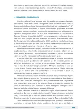 Elementos da Natureza e Propriedades do Solo 6 Capítulo 15 141
realizadas com dois ou três estudantes por escola e todas as informações coletadas
eram anotadas em diários de campo. Este foi o principal material para a análise sobre
como as crianças e jovens compreendiam o solo e sua relação com a cidade.
3 | RESULTADOS E DISCUSSÕES
O projeto Solo na Escola nasceu a partir dos anseios, conversas e discussões
realizadas no âmbito do Grupo de Educação em Solos, constituído desde 2009, no
Departamento de Geografia da Universidade de São Paulo sob iniciativa da Profª. Drª.
Déborah de Oliveira. Inicialmente, o objetivo principal deste grupo era o de realizar
pesquisas e elaborar materiais e experimentos que pudessem ser utilizados como
suporte na educação em solos. Em 2014, com o financiamento da “Pró-Reitoria de
Cultura e Extensão Universitária da USP”, tornou-se possível a implantação de uma
sede física para o projeto. Instalado no Parque de Ciências e Tecnologia da USP –
CienTec, o projeto Solo na Escola (Geografia – USP), visa tornar mais lúdica a relação
de ensino e aprendizagem em solos, com propostas de experimentos científicos que
apresentem aos alunos as inter-relações do solo com o meio.
Durante nosso trabalho no projeto Solo na Escola buscamos investigar sobre as
relações cotidianas estabelecidas pelos estudantes com a escola e o bairro em que
viviam. A forma segregatória - social e da própria natureza - por meio da qual o espaço
urbano se reproduz é percebida nas falas dos estudantes em geral.
A grande maioria dos jovens era moradora da cidade ou da região metropolitana
de São Paulo. Quando questionados sobre o contato que têm com o solo, sobre o que
conhecem, as respostas são variadas. Alguns afirmam ter contato diariamente: “Eu
moro no meio do mato, tem terra pra todo lado” e “Minha rua é de terra, eu sei o que
é o solo: é lama! Quando chove lá em casa, vira aquele lamaçal. Cê pisa e afunda o
pé, eu que não saio de tênis novo quando chove! Às vezes nem saio de casa!” são
declarações dos alunos de Itapecerica da Serra.
Outros estudantes respondem afirmando um contato mais parcimonioso: “Agente
lá em casa tem bastante contato, sim. Porque a gente mora grudado no Horto, às vezes
eu e meu irmão vamos dar um role por lá”; “Meu pai trabalha com terra. Ele planta em
casa, e trabalha em umas casa de rico com isso”. Essas foram algumas respostas dos
jovens de uma escola da Zona Norte de São Paulo. Na segunda afirmação, o pai da
aluna era jardineiro, e trabalhava em casas da vizinhança.
Alguns estudantes abstêm-se da resposta ou negam ostensivamente o contato,
justificando-o: “Eu moro na cidade, não tem terra lá!”, “Meu prédio tem um jardinzinho
[risos]”, “Tá achando que só porque a gente é favelado mora no meio do mato, tia?”.
Estas foram respostas de alguns jovens de uma escola da Zona Leste de São Paulo.
Tanto em função dos autores e trabalhos pesquisados, quanto por uma hipótese
apriorística, no começo deste estudo, acreditamos também que a condição de
 