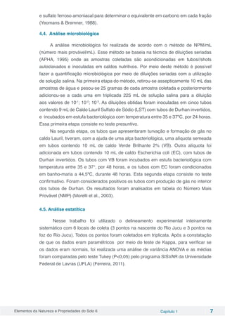 Elementos da Natureza e Propriedades do Solo 6 Capítulo 1 7
e sulfato ferroso amoniacal para determinar o equivalente em carbono em cada fração
(Yeomans & Bremner, 1988).
4.4. Análise microbiológica
A análise microbiológica foi realizada de acordo com o método de NPM/mL
(número mais provável/mL). Esse método se baseia na técnica de diluições seriadas
(APHA, 1995) onde as amostras coletadas são acondicionadas em tubos//shots
autoclavados e inoculadas em caldos nutritivos. Por meio deste método é possível
fazer a quantificação microbiológica por meio de diluições seriadas com a utilização
de solução salina. Na primeira etapa do método, retirou-se assepticamente 10 mL das
amostras de água e pesou-se 25 gramas de cada amostra coletada e posteriormente
adicionou-se a cada uma em triplicada 225 mL de solução salina para a diluição
aos valores de 10-1
; 10-2
; 10-3
. As diluições obtidas foram inoculadas em cinco tubos
contendo 9 mL de Caldo Lauril Sulfato de Sódio (LST) com tubos de Durhan invertidos,
e incubados em estufa bacteriológica com temperatura entre 35 e 37ºC, por 24 horas.
Essa primeira etapa consiste no teste presuntivo.
Na segunda etapa, os tubos que apresentaram turvação e formação de gás no
caldo Lauril, tiveram, com a ajuda de uma alça bacteriológica, uma alíquota semeada
em tubos contendo 10 mL de caldo Verde Brilhante 2% (VB). Outra alíquota foi
adicionada em tubos contendo 10 mL de caldo Escherichia coli (EC), com tubos de
Durhan invertidos. Os tubos com VB foram incubados em estufa bacteriológica com
temperatura entre 35 e 37°, por 48 horas, e os tubos com EC foram condicionados
em banho-maria a 44,5ºC, durante 48 horas. Esta segunda etapa consiste no teste
confirmativo. Foram considerados positivos os tubos com produção de gás no interior
dos tubos de Durhan. Os resultados foram analisados em tabela do Número Mais
Provável (NMP) (Morelli et al., 2003).
4.5. Análise estatítica
	Nesse trabalho foi utilizado o delineamento experimental inteiramente
sistemático com 6 locais de coleta (3 pontos na nascente do Rio Jucu e 3 pontos na
foz do Rio Jucu). Todos os pontos foram coletados em triplicata. Após a constatação
de que os dados eram paramétricos por meio do teste de Kappa, para verificar se
os dados eram normais, foi realizada uma análise de variância ANOVA e as médias
foram comparadas pelo teste Tukey (P<0,05) pelo programa SISVAR da Universidade
Federal de Lavras (UFLA) (Ferreira, 2011).
 