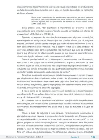 Elementos da Natureza e Propriedades do Solo 6 Capítulo 15 142
distanciamento e desconhecimento sobre o solo e suas propriedades era produto direto
da falta de contato dos estudantes com o solo, em função da condição de habitantes
de áreas urbanas.
Muitas vezes, os estudantes das áreas urbanas não percebem que o solo apresenta
importância, pois este conteúdo nos livros didáticos é contextualizado para a
atividade agrícola, não se aproximando da realidade da maioria destes alunos
(LIMA, p.386, 2005)
Seria preciso, pois, “dar significado à importância de preservar o solo”,
especialmente para enfrentar o grande “desafio quando se trabalha com alunos do
meio urbano” (JESUS et al, p.551, 2013).
Contudo, no decorrer da pesquisa deparamo-nos com algumas contradições
que não puderam ser ignoradas. Mesmo que seja possível afirmar que há, nalguma
medida, um menor contato destas crianças que vivem no meio urbano com o solo e
com estes ambientes ditos “naturais”, não é possível reduzi-las a esta condição. As
conversas estabelecidas com os estudantes nos mostraram que tanto as crianças e
jovens que afirmavam ter algum contato, quanto os que negavam veementemente,
viviam uma ligação forte com o solo, mesmo que contraditória.
Como é possível admitir um positivo quando, os estudantes que têm contato
com o solo o tem porque sua rua não é pavimentada, e quando eles saem de casa
na chuva sujam os tênis, isso quando não são privados da própria mobilidade? Ou o
estudante cujo contato é mediado pelo pai, que trabalha como jardineiro nas mansões
do Horto Florestal para garantir a subexistência da família?
Também é insuficiente pensar que os estudantes que negam o contato o fazem
por simplesmente desconhecimento sobre o solo. As afirmações expostas acima
indicaram uma forma comum de se referir à ele: pejorativa. Ele é associado ao oposto
do que é limpo e organizado, oposto do progresso e do desenvolvimento. Ele é o outro
da cidade. O negativo dela. O que foi segregado.
E não é como se os estudantes não tivessem contato ou o desconhecessem
completamente. O que as falas deles nos faz pensar, é que ele é visto como o negativo,
o que não é desenvolvido, o atrasado.
As conversas com os estudantes que visitaram o projeto ainda nos pede outras
considerações, que recaem sobre a questão do lugar social da “natureza” na sociedade
que vivemos. Há marcadamente uma cisão entre o lugar da natureza e o lugar da
cidade.
Afinal, o lugar da natureza é nos parques, hermeticamente construídos e
planejados para isso: “A gente lá em casa tem bastante contato, sim. Porque a gente
mora grudado no Horto, às vezes eu e meu irmão vamos dar um role por lá”; ou nos
jardins, projetos urbanísticos e paisagísticos: “Meu pai trabalha com terra. Ele planta
em casa, e trabalha em umas casas de rico com isso”, “Meu prédio tem um jardinzinho
[risos]”. O lugar da natureza não é o lugar da cidade: “Eu moro na cidade, não tem
terra lá!”, embora seja o da segregação: “Tá achando que só porque a gente é favelado
 
