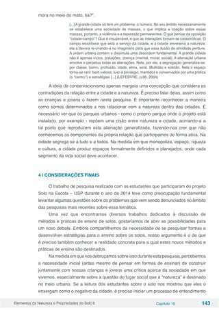 Elementos da Natureza e Propriedades do Solo 6 Capítulo 15 143
mora no meio do mato, tia?”.
[...] A grande cidade só tem um problema: o número. No seu âmbito necessariamente
se estabelece uma sociedade de massas, o que implica a coação sobre essas
massas, portanto, a violência e a repressão permanentes. O que pensar da oposição
“cidade-campo”? Que é insuperável, e que as interações tornam-se catastróficas. O
campo reconhece que está a serviço da cidade, e a cidade envenena a natureza;
ela a devora re-criando-a no imaginário para que essa ilusão de atividade perdure.
A ordem urbana contém e dissimula uma desordem fundamental. A grande cidade
não é apenas vícios, poluições, doença (mental, moral, social). A alienação urbana
envolve e perpetua todas as alienações. Nela, por ela, a segregação generaliza-se:
por classe, bairro, profissão, idade, etnia, sexo. Multidão e solidão. Nela o espaço
torna-se raro: bem valioso, luxo e privilégio, mantidos e conservados por uma prática
(o “centro”) e estratégias [...] (LEFEBVRE, p.90, 2004)
A ideia de conservacionismo apenas margeia uma concepção que considera as
contradições da relação entre a cidade e a natureza. É preciso falar delas, assim como
as crianças e jovens o fazem nesta pesquisa. É importante reconhecer a maneira
como somos determinados a nos relacionar com a natureza dentro das cidades. É
necessário ver que os parques urbanos - como o próprio parque onde o projeto está
instalado, por exemplo - repõem uma cisão entre natureza e cidade, acirrando-a a
tal ponto que reproduzem esta alienação generalizada, fazendo-nos crer que não
conhecemos os componentes da própria relação que participamos de forma ativa. Na
cidade segrega-se a tudo e a todos. Na medida em que monopoliza, espaço, riqueza
e cultura, a cidade produz espaços formalmente definidos e planejados, onde cada
segmento da vida social deve acontecer.	
4 | CONSIDERAÇÕES FINAIS
O trabalho de pesquisa realizado com os estudantes que participaram do projeto
Solo na Escola – USP durante o ano de 2014 teve como preocupação fundamental
levantar algumas questões sobre os problemas que vem sendo denunciados no âmbito
das pesquisas mais recentes sobre essa temática.
Uma vez que encontramos diversos trabalhos dedicados à discussão de
métodos e práticas de ensino de solos, gostaríamos de abrir as possibilidades para
um novo debate. Embora compartilhemos da necessidade de se pesquisar formas e
desenvolver estratégias para o ensino sobre os solos, nosso argumento é o de que
é preciso também conhecer a realidade concreta para a qual estes novos métodos e
práticas de ensino são destinados.
Namedidaemquenosdebruçamossobreissoduranteestapesquisa,percebemos
a necessidade inicial (antes mesmo de pensar em formas de ensinar) de construir
juntamente com nossas crianças e jovens uma crítica acerca da sociedade em que
vivemos, especialmente sobre a questão do lugar social que à “natureza” é destinado
no meio urbano. Se a leitura dos estudantes sobre o solo nos mostrou que eles o
enxergam como o negativo da cidade, é preciso iniciar um processo de entendimento
 