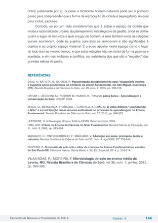 Elementos da Natureza e Propriedades do Solo 6 Capítulo 15 144
crítico justamente por aí. Superar a dicotomia homem-natureza pode ser o primeiro
passo para compreender que a forma de reprodução da cidade é segregatório, no qual
para incluir, exclui-se.
Contudo, se por um lado consideramos que é sobre o espaço da cidade que
incide a racionalidade urbana, do planejamento estratégico e da gestão, onde se define
qual é o lugar da natureza e qual o lugar do homem, é nele também onde as relações
sociais acontecem, onde os sujeitos concretos se relacionam e dão significados à
objetos e ao próprio espaço material. É preciso apostar neste espaço como o lugar
de tudo isso ao mesmo tempo, e que estas relações não se darão de forma passiva e
acertada, e sim nos embates e conflitos, na resistência dos que são o “negativo” das
grandes selvas de pedra.
REFERÊNCIAS
DINIZ, A.; BATISTA, R.; SANTOS, R. Popularização da taxonomia de solo: Vocabulário mínimo
e aspectos sócio-econômicos no contexto do ensino fundamental, em São Miguel, Esperança
(PB). Revista Brasileira de Ciências do Solo, vol. 29, núm. 2, 2005, pp. 309-316.
HATUM, I.; ZECCHINI, M.; FUSHIMI, M.; NUNES, R.. Trilhando pelos Solos – Aprendizagem e
conservação do Solo. UNESP, 2008.
JESUS, O.; MENDONÇA, T.; ARAÚJO, I.; CANTELLI, K.; LIMA, M. O vídeo didático “Conhecendo
o Solo” e a contribuição desse recurso audiovisual no processo de aprendizagem no Ensino
Fundamental. Revista Brasileira de Ciências do Solo, vol. 37, 2013, pp. 548-553.
LEFEBVRE, H. A Revolução Urbana. Editora UFMG: Belo Horizonte, 2004.
LIMA, M.R. O Solo no Ensino de Ciências no Nível Fundamental. Revista Ciência & Educação, vol.
11, núm. 3, 2005, pp. 383-394.
MUGGLER, C.; PINTO SOBRINHO, F.; MACHADO, V. Educação em solos: princípios, teoria e
métodos. Revista Brasileira de Ciência do Solo, vol.30, num. 4, ago/2006, PP. 733-740.
OLIVEIRA, D. O conceito de solo sob o olhar de crianças do Ensino Fundamental em escolas
de São Paulo-SP. Ciência e Natura, Santa Maria, v. 36, Ed. Especial, 2014, p. 210-214.
VILAS BOAS, R.; MOREIRA, F. Microbiologia do solo no ensino médio de
Lavras, MG. Revista Brasileira de Ciências do Solo, vol 36, num. 1, jan-fev, 2012,
pp. 295-306.
 