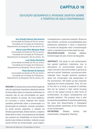 Elementos da Natureza e Propriedades do Solo 6 Capítulo 16 145
Capítulo 16
EDUCAÇÃO GEOGRÁFICA E ATIVIDADE DIDÁTICA SOBRE
A TEMÁTICA DE SOLO CONTAMINADO
Ana Claudia Ramos Sacramento
Universidade do Estado do Rio de Janeiro,
Faculdade de Formação de Professores -
Departamento de Geografia, Rio de Janeiro, RJ.
Maria Luiza Félix Marques Kede
Universidade do Estado do Rio de Janeiro,
Faculdade de Formação de Professores -
Departamento de Geografia, Rio de Janeiro, RJ,
Luiz Carlos Bertolino
Universidade do Estado do Rio de Janeiro,
Faculdade de Formação de Professores -
Departamento de Geografia, Rio de Janeiro, RJ
Thaís Domett de Santana
Universidade do Estado do Rio de Janeiro,
Faculdade de Formação de Professores -
Departamento de Geografia, Rio de Janeiro, RJ.
 
RESUMO: O estudo acerca da contaminação de
solo tem ganhado importante relevância devido
às discussões sobre os impactos ambientais na
natureza não só nas comunidades em geral,
como também na escola. Os livros didáticos,
os currículos e outros materiais têm trazido
questões pertinentes sobre a conservação e a
preservação do ambiente, contudo, percebem-
se ainda poucas propostas a respeito da
temática apresentada. Desta maneira, o objetivo
deste texto é trazer uma proposta de atividades
que possam ser trabalhadas no Ensino Médio
dando maior ênfase à temática, voltando-a para
outras formas de contaminação, suas origens,
consequências e possíveis soluções. Busca-se
aqui também, aumentar as possibilidades para
professores abordarem o tema e disseminar
no ensino de Geografia maior conscientização
sobre a importância da conservação do solo.
PALAVRAS-CHAVE: Atividade didática,
Contaminação de solo, Ensino de Geografia.
ABSTRACT: The study on soil contamination
has gained significant importance due to
discussions on environmental impacts on
nature not only in the communities in general as
well as in school. Textbooks, curricula and other
materials have brought pertinent questions
about the conservation and preservation of
the environment, still realize up few proposals
regarding the theme presented. Thus, the aim
of this text is to bring a proposal of activities
that can be worked in high school focusing
more on the subject turning to other forms of
contamination, its origins, consequences and
possible solutions. The purpose here is also
increase the possibilities for teachers addressing
the issue and disseminating in Geography
teaching greater awareness of the importance
of soil conservation.
KEYWORDS: Didactic Activity, Soil
contamination, Geography Teaching.
 
 