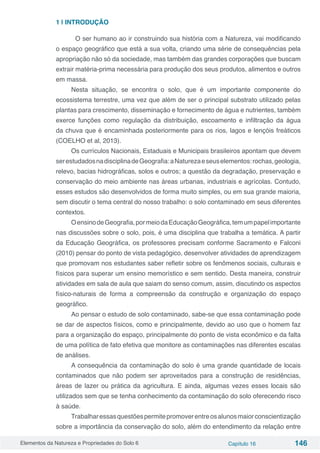 Elementos da Natureza e Propriedades do Solo 6 Capítulo 16 146
1 | INTRODUÇÃO
	 O ser humano ao ir construindo sua história com a Natureza, vai modificando
o espaço geográfico que está a sua volta, criando uma série de consequências pela
apropriação não só da sociedade, mas também das grandes corporações que buscam
extrair matéria-prima necessária para produção dos seus produtos, alimentos e outros
em massa.
Nesta situação, se encontra o solo, que é um importante componente do
ecossistema terrestre, uma vez que além de ser o principal substrato utilizado pelas
plantas para crescimento, disseminação e fornecimento de água e nutrientes, também
exerce funções como regulação da distribuição, escoamento e infiltração da água
da chuva que é encaminhada posteriormente para os rios, lagos e lençóis freáticos
(COELHO et al, 2013).
Os currículos Nacionais, Estaduais e Municipais brasileiros apontam que devem
serestudadosnadisciplinadeGeografia:aNaturezaeseuselementos:rochas,geologia,
relevo, bacias hidrográficas, solos e outros; a questão da degradação, preservação e
conservação do meio ambiente nas áreas urbanas, industriais e agrícolas. Contudo,
esses estudos são desenvolvidos de forma muito simples, ou em sua grande maioria,
sem discutir o tema central do nosso trabalho: o solo contaminado em seus diferentes
contextos.
OensinodeGeografia,pormeiodaEducaçãoGeográfica,temumpapelimportante
nas discussões sobre o solo, pois, é uma disciplina que trabalha a temática. A partir
da Educação Geográfica, os professores precisam conforme Sacramento e Falconi
(2010) pensar do ponto de vista pedagógico, desenvolver atividades de aprendizagem
que promovam nos estudantes saber refletir sobre os fenômenos sociais, culturais e
físicos para superar um ensino memorístico e sem sentido. Desta maneira, construir
atividades em sala de aula que saiam do senso comum, assim, discutindo os aspectos
físico-naturais de forma a compreensão da construção e organização do espaço
geográfico.
Ao pensar o estudo de solo contaminado, sabe-se que essa contaminação pode
se dar de aspectos físicos, como e principalmente, devido ao uso que o homem faz
para a organização do espaço, principalmente do ponto de vista econômico e da falta
de uma política de fato efetiva que monitore as contaminações nas diferentes escalas
de análises.
A consequência da contaminação do solo é uma grande quantidade de locais
contaminados que não podem ser aproveitados para a construção de residências,
áreas de lazer ou prática da agricultura. E ainda, algumas vezes esses locais são
utilizados sem que se tenha conhecimento da contaminação do solo oferecendo risco
à saúde.
Trabalharessasquestõespermitepromoverentreosalunosmaiorconscientização
sobre a importância da conservação do solo, além do entendimento da relação entre
 