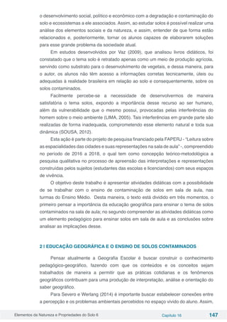 Elementos da Natureza e Propriedades do Solo 6 Capítulo 16 147
o desenvolvimento social, político e econômico com a degradação e contaminação do
solo e ecossistemas a ele associados. Assim, ao estudar solos é possível realizar uma
análise dos elementos sociais e da natureza, e assim, entender de que forma estão
relacionados e, posteriormente, tornar os alunos capazes de elaborarem soluções
para esse grande problema da sociedade atual.
Em estudos desenvolvidos por Vaz (2009), que analisou livros didáticos, foi
constatado que o tema solo é retratado apenas como um meio de produção agrícola,
servindo como substrato para o desenvolvimento de vegetais, e dessa maneira, para
o autor, os alunos não têm acesso a informações corretas tecnicamente, úteis ou
adequadas à realidade brasileira em relação ao solo e consequentemente, sobre os
solos contaminados.
Facilmente percebe-se a necessidade de desenvolvermos de maneira
satisfatória o tema solos, expondo a importância desse recurso ao ser humano,
além da vulnerabilidade que o mesmo possui, provocadas pelas interferências do
homem sobre o meio ambiente (LIMA, 2005). Tais interferências em grande parte são
realizadas de forma inadequada, comprometendo esse elemento natural e toda sua
dinâmica (SOUSA, 2012).
Esta ação é parte do projeto de pesquisa financiado pela FAPERJ - “Leitura sobre
as espacialidades das cidades e suas representações na sala de aula” -, compreendido
no período de 2016 a 2018, o qual tem como concepção teórico-metodológica a
pesquisa qualitativa no processo de apreensão das interpretações e representações
construídas pelos sujeitos (estudantes das escolas e licenciandos) com seus espaços
de vivência.
O objetivo deste trabalho é apresentar atividades didáticas com a possibilidade
de se trabalhar com o ensino de contaminação de solos em sala de aula, nas
turmas do Ensino Médio. Desta maneira, o texto está dividido em três momentos, o
primeiro pensar a importância da educação geográfica para ensinar o tema de solos
contaminados na sala de aula; no segundo compreender as atividades didáticas como
um elemento pedagógico para ensinar solos em sala de aula e as conclusões sobre
analisar as implicações desse.
2 | EDUCAÇÃO GEOGRÁFICA E O ENSINO DE SOLOS CONTAMINADOS
Pensar atualmente a Geografia Escolar é buscar construir o conhecimento
pedagógico-geográfico, fazendo com que os conteúdos e os conceitos sejam
trabalhados de maneira a permitir que as práticas cotidianas e os fenômenos
geográficos contribuam para uma produção de interpretação, análise e orientação do
saber geográfico.
Para Severo e Werlang (2014) é importante buscar estabelecer conexões entre
a percepção e os problemas ambientais percebidos no espaço vivido do aluno. Assim,
 