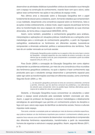 Elementos da Natureza e Propriedades do Solo 6 Capítulo 16 148
desenvolver as atividades didáticas é possibilitar a leitura da sociedade e sua interação
com o espaço na construção do conhecimento, visando fazer com que o aluno, saiba
aplicar esse conhecimento nas ações e nas práticas do espaço vivido.
Nos últimos anos a discussão sobre a Educação Geográfica tem o papel
fundamental de educar para a cidadania, assim, formando cidadãos que compreendam
a sua realidade, despertando uma consciência espacial sobre os fenômenos, fatos e
as ações vividas cotidianamente, e desse modo, sejam capazes de participar de forma
ativa na transformação dos seus espaços de vivência, respeitando as suas diversas
dimensões, de forma ética e responsável (MACÊDO, 2015).
Assim, como também, possibilitar o conhecimento geográfico para análises,
interpretações e aplicações em situações práticas; trabalhando-se a cartografia como
metodologia para a construção do conhecimento geográfico, a partir da linguagem
cartográfica; analisando-se os fenômenos em diferentes escalas; buscando-se
compreender a dimensão ambiental, política e socioeconômica dos territórios. Tudo
isso dá um caráter renovado ao currículo escolar.
A Educação Geográfica pode constituir-se no aspecto crítico de como fazer o ensino
de Geografia - conteúdo específico de uma matéria de ensino curricular e de uma
ciência que se constitui como tal, para compreender a sociedade a partir da análise
espacial (CALLAI, 2013, p. 92).
Para Durán (2004) a concepção de Educação Geográfica tem como objetivo
compreender os problemas ambientais, por meio de uma consciência crítica na análise
dos fenômenos geográficos cotidianos, na qual o objetivo é fazer conhecimento seja
produzido para que o estudante consiga desenvolver o pensamento espacial para
saber agir sobre as transformações ocorridas em diferentes escalas, como a territorial.
Segundo Durán (2004, p. 44):
[...] la educación geográfica promueve la toma de conciencia ambiental y territorial
y permite, entonces, que los alumnos conozcan los problemas y sus alternativas
de solución para comprender cómo es posible lograr distintas alternativas para la
mejora de la calidad de vida de la población.
Destarte, a Educação Geográfica busca conscientizar os estudantes a saber
pensar o espaço social produzido pela sociedade também vivenciado por eles.
Assim, o papel do professor de Geografia é construir metodológica e didaticamente
estratégicas de aprendizagem que permita um conhecimento próprio da disciplina e
faça com que o aluno seja capaz de identificar os elementos sociais, físicos e culturais
impostas neste espaço.
Para tanto, entender a sociedade pode ser realizada por meio de diversos conteúdos específicos,
aqui pode-se destacar um dos fenômenos importante para construir o conhecimento voltados para os
aspectos físico-naturais como uma maneira de desenvolver nos estudantes à compreensão
dos diferentes fenômenos espacializados, transformados a partir da necessidade
humana de organizar e estruturar o espaço geográfico. Assim, segundo Morais (2011,
p. 3):
 