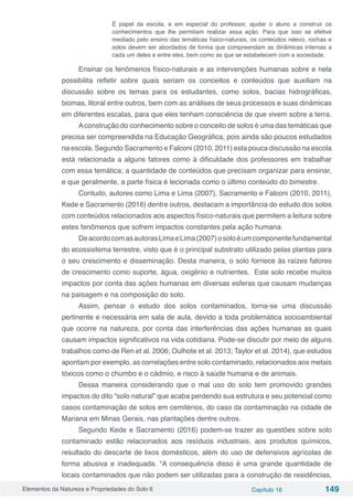 Elementos da Natureza e Propriedades do Solo 6 Capítulo 16 149
É papel da escola, e em especial do professor, ajudar o aluno a construir os
conhecimentos que lhe permitam realizar essa ação. Para que isso se efetive
mediado pelo ensino das temáticas físico-naturais, os conteúdos relevo, rochas e
solos devem ser abordados de forma que compreendam as dinâmicas internas a
cada um deles e entre eles, bem como as que se estabelecem com a sociedade.
Ensinar os fenômenos físico-naturais e as intervenções humanas sobre e nela
possibilita refletir sobre quais seriam os conceitos e conteúdos que auxiliam na
discussão sobre os temas para os estudantes, como solos, bacias hidrográficas,
biomas, litoral entre outros, bem com as análises de seus processos e suas dinâmicas
em diferentes escalas, para que eles tenham consciência de que vivem sobre a terra.
Aconstrução do conhecimento sobre o conceito de solos é uma das temáticas que
precisa ser compreendida na Educação Geográfica, pois ainda são poucos estudados
na escola. Segundo Sacramento e Falconi (2010, 2011) esta pouca discussão na escola
está relacionada a alguns fatores como à dificuldade dos professores em trabalhar
com essa temática; a quantidade de conteúdos que precisam organizar para ensinar,
e que geralmente, a parte física é lecionada como o último conteúdo do bimestre.
Contudo, autores como Lima e Lima (2007), Sacramento e Falconi (2010, 2011),
Kede e Sacramento (2016) dentre outros, destacam a importância do estudo dos solos
com conteúdos relacionados aos aspectos físico-naturais que permitem a leitura sobre
estes fenômenos que sofrem impactos constantes pela ação humana.
DeacordocomasautorasLimaeLima(2007)osoloéumcomponentefundamental
do ecossistema terrestre, visto que é o principal substrato utilizado pelas plantas para
o seu crescimento e disseminação. Desta maneira, o solo fornece às raízes fatores
de crescimento como suporte, água, oxigênio e nutrientes. Este solo recebe muitos
impactos por conta das ações humanas em diversas esferas que causam mudanças
na paisagem e na composição do solo.
Assim, pensar o estudo dos solos contaminados, torna-se uma discussão
pertinente e necessária em sala de aula, devido a toda problemática socioambiental
que ocorre na natureza, por conta das interferências das ações humanas as quais
causam impactos significativos na vida cotidiana. Pode-se discutir por meio de alguns
trabalhos como de Ren et al. 2006; Oulhote et al. 2013; Taylor et al. 2014), que estudos
apontam por exemplo, as correlações entre solo contaminado, relacionados aos metais
tóxicos como o chumbo e o cádmio, e risco à saúde humana e de animais.
Dessa maneira considerando que o mal uso do solo tem promovido grandes
impactos do dito “solo natural” que acaba perdendo sua estrutura e seu potencial como
casos contaminação de solos em cemitérios, do caso da contaminação na cidade de
Mariana em Minas Gerais, nas plantações dentre outros.
Segundo Kede e Sacramento (2016) podem-se trazer as questões sobre solo
contaminado estão relacionados aos resíduos industriais, aos produtos químicos,
resultado do descarte de lixos domésticos, além do uso de defensivos agrícolas de
forma abusiva e inadequada. “A consequência disso é uma grande quantidade de
locais contaminados que não podem ser utilizadas para a construção de residências,
 
