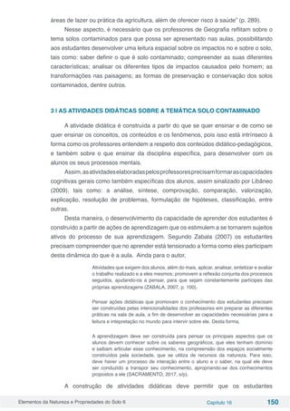Elementos da Natureza e Propriedades do Solo 6 Capítulo 16 150
áreas de lazer ou prática da agricultura, além de oferecer risco à saúde” (p. 289).
Nesse aspecto, é necessário que os professores de Geografia reflitam sobre o
tema solos contaminados para que possa ser apresentado nas aulas, possibilitando
aos estudantes desenvolver uma leitura espacial sobre os impactos no e sobre o solo,
tais como: saber definir o que é solo contaminado; compreender as suas diferentes
características; analisar os diferentes tipos de impactos causados pelo homem; as
transformações nas paisagens; as formas de preservação e conservação dos solos
contaminados, dentre outros.
3 | AS ATIVIDADES DIDÁTICAS SOBRE A TEMÁTICA SOLO CONTAMINADO
A atividade didática é construída a partir do que se quer ensinar e de como se
quer ensinar os conceitos, os conteúdos e os fenômenos, pois isso está intrínseco à
forma como os professores entendem a respeito dos conteúdos didático-pedagógicos,
e também sobre o que ensinar da disciplina específica, para desenvolver com os
alunos os seus processos mentais.
Assim,asatividadeselaboradaspelosprofessoresprecisamformarascapacidades
cognitivas gerais como também específicas dos alunos, assim sinalizado por Libâneo
(2009), tais como: a análise, síntese, comprovação, comparação, valorização,
explicação, resolução de problemas, formulação de hipóteses, classificação, entre
outras.
Desta maneira, o desenvolvimento da capacidade de aprender dos estudantes é
construído a partir de ações de aprendizagem que os estimulem a se tornarem sujeitos
ativos do processo de sua aprendizagem. Segundo Zabala (2007) os estudantes
precisam compreender que no aprender está tensionado a forma como eles participam
desta dinâmica do que é a aula. Ainda para o autor,
Atividades que exigem dos alunos, além do mais, aplicar, analisar, sintetizar e avaliar
o trabalho realizado e a eles mesmos; promovem a reflexão conjunta dos processos
seguidos, ajudando-os a pensar, para que sejam constantemente partícipes das
próprias aprendizagens (ZABALA, 2007, p. 100).
Pensar ações didáticas que promovam o conhecimento dos estudantes precisam
ser construídas pelas intencionalidades dos professores em preparar as diferentes
práticas na sala de aula, a fim de desenvolver as capacidades necessárias para a
leitura e intepretação no mundo para intervir sobre ele. Desta forma,
A aprendizagem deve ser construída para pensar os principais aspectos que os
alunos devem conhecer sobre os saberes geográficos, que eles tenham domínio
e saibam articular esse conhecimento, na compreensão dos espaços socialmente
construídos pela sociedade, que se utiliza de recursos da natureza. Para isso,
deve haver um processo de interação entre o aluno e o saber, na qual ele deve
ser conduzido a transpor seu conhecimento, apropriando-se dos conhecimentos
propostos a ele (SACRAMENTO, 2017, s/p).
A construção de atividades didáticas deve permitir que os estudantes
 