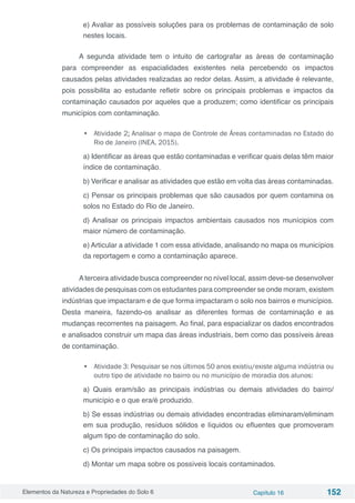 Elementos da Natureza e Propriedades do Solo 6 Capítulo 16 152
e) Avaliar as possíveis soluções para os problemas de contaminação de solo
nestes locais.
A segunda atividade tem o intuito de cartografar as áreas de contaminação
para compreender as espacialidades existentes nela percebendo os impactos
causados pelas atividades realizadas ao redor delas. Assim, a atividade é relevante,
pois possibilita ao estudante refletir sobre os principais problemas e impactos da
contaminação causados por aqueles que a produzem; como identificar os principais
municípios com contaminação.
•	 Atividade 2: Analisar o mapa de Controle de Áreas contaminadas no Estado do
Rio de Janeiro (INEA, 2015).
a) Identificar as áreas que estão contaminadas e verificar quais delas têm maior
índice de contaminação.
b) Verificar e analisar as atividades que estão em volta das áreas contaminadas.
c) Pensar os principais problemas que são causados por quem contamina os
solos no Estado do Rio de Janeiro.
d) Analisar os principais impactos ambientais causados nos munícipios com
maior número de contaminação.
e) Articular a atividade 1 com essa atividade, analisando no mapa os municípios
da reportagem e como a contaminação aparece.
Aterceira atividade busca compreender no nível local, assim deve-se desenvolver
atividades de pesquisas com os estudantes para compreender se onde moram, existem
indústrias que impactaram e de que forma impactaram o solo nos bairros e municípios.
Desta maneira, fazendo-os analisar as diferentes formas de contaminação e as
mudanças recorrentes na paisagem. Ao final, para espacializar os dados encontrados
e analisados construir um mapa das áreas industriais, bem como das possíveis áreas
de contaminação.
•	 Atividade 3: Pesquisar se nos últimos 50 anos existiu/existe alguma indústria ou
outro tipo de atividade no bairro ou no município de moradia dos alunos:
a) Quais eram/são as principais indústrias ou demais atividades do bairro/
município e o que era/é produzido.
b) Se essas indústrias ou demais atividades encontradas eliminaram/eliminam
em sua produção, resíduos sólidos e líquidos ou efluentes que promoveram
algum tipo de contaminação do solo.
c) Os principais impactos causados na paisagem.
d) Montar um mapa sobre os possíveis locais contaminados.
 